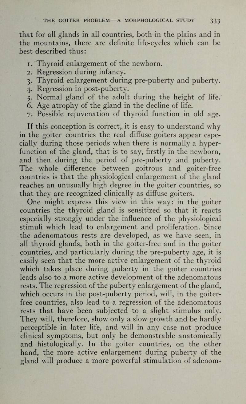that for all glands in all countries, both in the plains and in the mountains, there are definite life-cycles which can be best described thus: 1. Thyroid enlargement of the newborn. 2. Regression during infancy. 3. Thyroid enlargement during pre-puberty and puberty. 4. Regression in post-puberty. 5. Normal gland of the adult during the height of life. 6. Age atrophy of the gland in the decline of life. 7. Possible rejuvenation of thyroid function in old age. If this conception is correct, it is easy to understand why in the goiter countries the real diffuse goiters appear espe- cially during those periods when there is normally a hyper- function of the gland, that is to say, firstly in the newborn, and then during the period of pre-puberty and puberty. The whole difference between goitrous and goiter-free countries is that the physiological enlargement of the gland reaches an unusually high degree in the goiter countries, so that they are recognized clinically as diffuse goiters. One might express this view in this way: in the goiter countries the thyroid gland is sensitized so that it reacts especially strongly under the influence of the physiological stimuli which lead to enlargement and proliferation. Since the adenomatous rests are developed, as we have seen, in all thyroid glands, both in the goiter-free and in the goiter countries, and particularly during the pre-puberty age, it is easily seen that the more active enlargement of the thyroid which takes place during puberty in the goiter countries leads also to a more active development of the adenomatous rests. The regression of the puberty enlargement of the gland, which occurs in the post-puberty period, will, in the goiter- free countries, also lead to a regression of the adenomatous rests that have been subjected to a slight stimulus only. They will, therefore, show only a slow growth and be hardly perceptible in later life, and will in any case not produce clinical symptoms, but only be demonstrable anatomically and histologically. In the goiter countries, on the other hand, the more active enlargement during puberty of the gland will produce a more powerful stimulation of adenom-