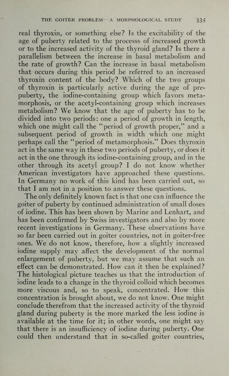 real thyroxin, or something else? Is the excitability of the age of puberty related to the processs of increased growth or to the increased activity of the thyroid gland? Is there a parallelism between the increase in basal metabolism and the rate of growth? Can the increase in basal metabolism that occurs during this period be referred to an increased thyroxin content of the body? Which of the two groups of thyroxin is particularly active during the age of pre- puberty, the iodine-containing group which favors meta- morphosis, or the acetyl-containing group which increases metabolism? We know that the age of puberty has to be divided into two periods: one a period of growth in length, which one might call the “period of growth proper,” and a subsequent period of growth in width which one might perhaps call the “period of metamorphosis.” Does thyroxin act in the same way in these two periods of puberty, or does it act in the one through its iodine-containing group, and in the other through its acetyl group? I do not know whether American investigators have approached these questions. In Germany no work of this kind has been carried out, so that I am not in a position to answer these questions. The only definitely known fact is that one can influence the goiter of puberty by continued administration of small doses of iodine. This has been shown by Marine and Lenhart, and has been confirmed by Swiss investigators and also by more recent investigations in Germany. These observations have so far been carried out in goiter countries, not in goiter-free ones. We do not know, therefore, how a slightly increased iodine supply may affect the development of the normal enlargement of puberty, but we may assume that such an effect can be demonstrated. How can it then be explained? The histological picture teaches us that the introduction of iodine leads to a change in the thyroid colloid which becomes more viscous and, so to speak, concentrated. How this concentration is brought about, we do not know. One might conclude therefrom that the increased activity of the thyroid gland during puberty is the more marked the less iodine is available at the time for it; in other words, one might say that there is an insufficiency of iodine during puberty. One could then understand that in so-called goiter countries.