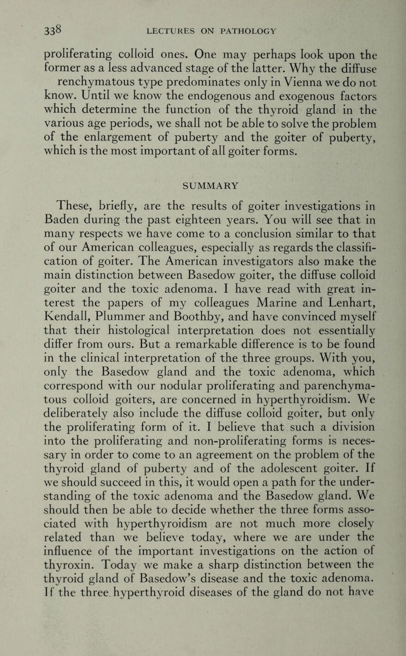 proliferating colloid ones. One may perhaps look upon the former as a less advanced stage of the latter. Why the diffuse renchymatous type predominates only in Vienna we do not know. Until we know the endogenous and exogenous factors which determine the function of the thyroid gland in the various age periods, we shall not be able to solve the problem of the enlargement of puberty and the goiter of puberty, which is the most important of all goiter forms. SUMMARY These, briefly, are the results of goiter investigations in Baden during the past eighteen years. You will see that in many respects we have come to a conclusion similar to that of our American colleagues, especially as regards the classifi- cation of goiter. The American investigators also make the main distinction between Basedow goiter, the diffuse colloid goiter and the toxic adenoma. I have read with great in- terest the papers of my colleagues Marine and Lenhart, Kendall, Plummer and Boothby, and have convinced myself that their histological interpretation does not essentially differ from ours. But a remarkable difference is to be found in the clinical interpretation of the three groups. With you, only the Basedow gland and the toxic adenoma, which correspond with our nodular proliferating and parenchyma- tous colloid goiters, are concerned in hyperthyroidism. We deliberately also include the diffuse colloid goiter, but only the proliferating form of it. I believe that such a division into the proliferating and non-proliferating forms is neces- sary in order to come to an agreement on the problem of the thyroid gland of puberty and of the adolescent goiter. If we should succeed in this, it would open a path for the under- standing of the toxic adenoma and the Basedow gland. We should then be able to decide whether the three forms asso- ciated with hyperthyroidism are not much more closely related than we believe today, where we are under the influence of the important investigations on the action of thyroxin. Today we make a sharp distinction between the thyroid gland of Basedow’s disease and the toxic adenoma. If the three hyperthyroid diseases of the gland do not have