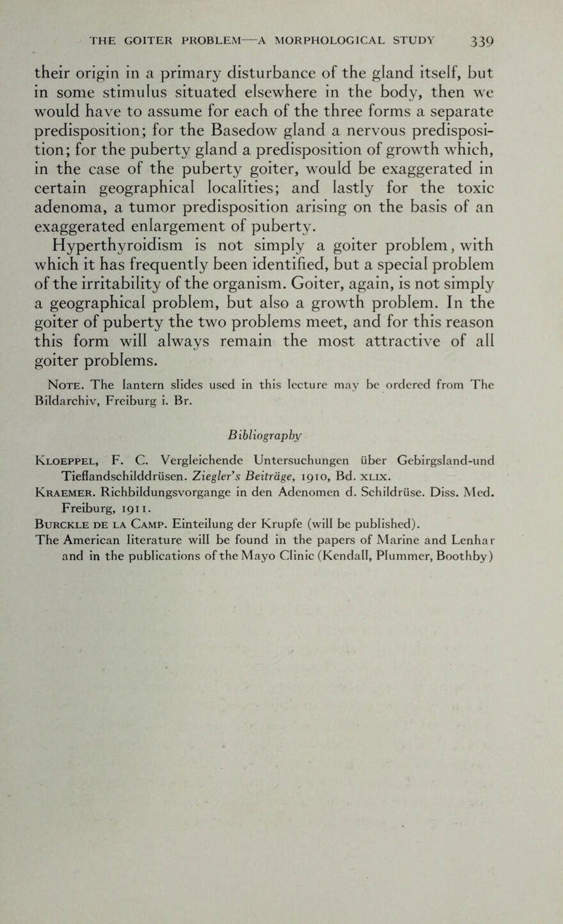 their origin in a primary disturbance of the gland itself, but in some stimulus situated elsewhere in the body, then we would have to assume for each of the three forms a separate predisposition; for the Basedow gland a nervous predisposi- tion; for the puberty gland a predisposition of growth which, in the case of the puberty goiter, would be exaggerated in certain geographical localities; and lastly for the toxic adenoma, a tumor predisposition arising on the basis of an exaggerated enlargement of puberty. Hyperthyroidism is not simply a goiter problem, with which it has frequently been identified, but a special problem of the irritability of the organism. Goiter, again, is not simply a geographical problem, but also a growth problem. In the goiter of puberty the two problems meet, and for this reason this form will always remain the most attractive of all goiter problems. Note. The lantern slides used in this lecture may be ordered from The Bildarchiv, Freiburg i. Br. Bibliography Kloeppel, F. C. Vergleichende Untersuchungen iiber Gebirgsland-und Tieflandschilddriisen. Ziegler's Beitrdge, 1910, Bd. xlix. Kraemer. Richbildungsvorgange in den Adenomen d. Schildriise. Diss. Med. Freiburg, 1911. Burckle de la Camp. Einteilung der Krupfe (will be published). The American literature will be found in the papers of Marine and Lenhar and in the publications of the Mayo Clinic (Kendall, Plummer, Boothby)