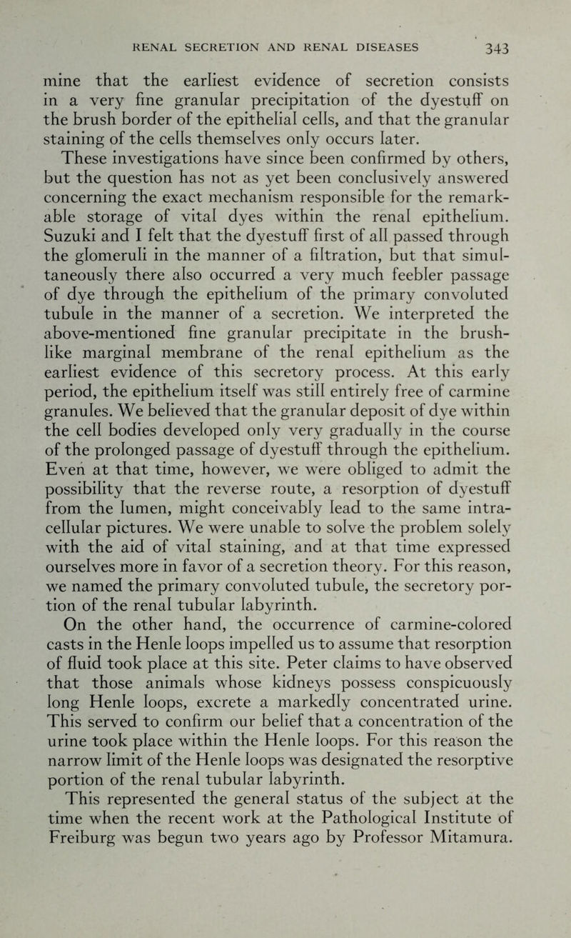 mine that the earliest evidence of secretion consists in a very fine granular precipitation of the dyestuff on the brush border of the epithelial cells, and that the granular staining of the cells themselves only occurs later. These investigations have since been confirmed by others, but the question has not as yet been conclusively answered concerning the exact mechanism responsible for the remark- able storage of vital dyes within the renal epithelium. Suzuki and I felt that the dyestuff first of all passed through the glomeruli in the manner of a filtration, but that simul- taneously there also occurred a very much feebler passage of dye through the epithelium of the primary convoluted tubule in the manner of a secretion. We interpreted the above-mentioned fine granular precipitate in the brush- like marginal membrane of the renal epithelium as the earliest evidence of this secretory process. At this early period, the epithelium itself was still entirely free of carmine granules. We believed that the granular deposit of dye within the cell bodies developed only very gradually in the course of the prolonged passage of dyestuff through the epithelium. Even at that time, however, we were obliged to admit the possibility that the reverse route, a resorption of dyestuff from the lumen, might conceivably lead to the same intra- cellular pictures. We were unable to solve the problem solely with the aid of vital staining, and at that time expressed ourselves more in favor of a secretion theory. For this reason, we named the primary convoluted tubule, the secretory por- tion of the renal tubular labyrinth. On the other hand, the occurrence of carmine-colored casts in the Henfe loops impelled us to assume that resorption of fluid took place at this site. Peter claims to have observed that those animals whose kidneys possess conspicuously long Henie loops, excrete a markedly concentrated urine. This served to confirm our belief that a concentration of the urine took place within the Henie loops. For this reason the narrow limit of the Henie loops was designated the resorptive portion of the renal tubular labyrinth. This represented the general status of the subject at the time when the recent work at the Pathological Institute of Freiburg was begun two years ago by Professor Mitamura.