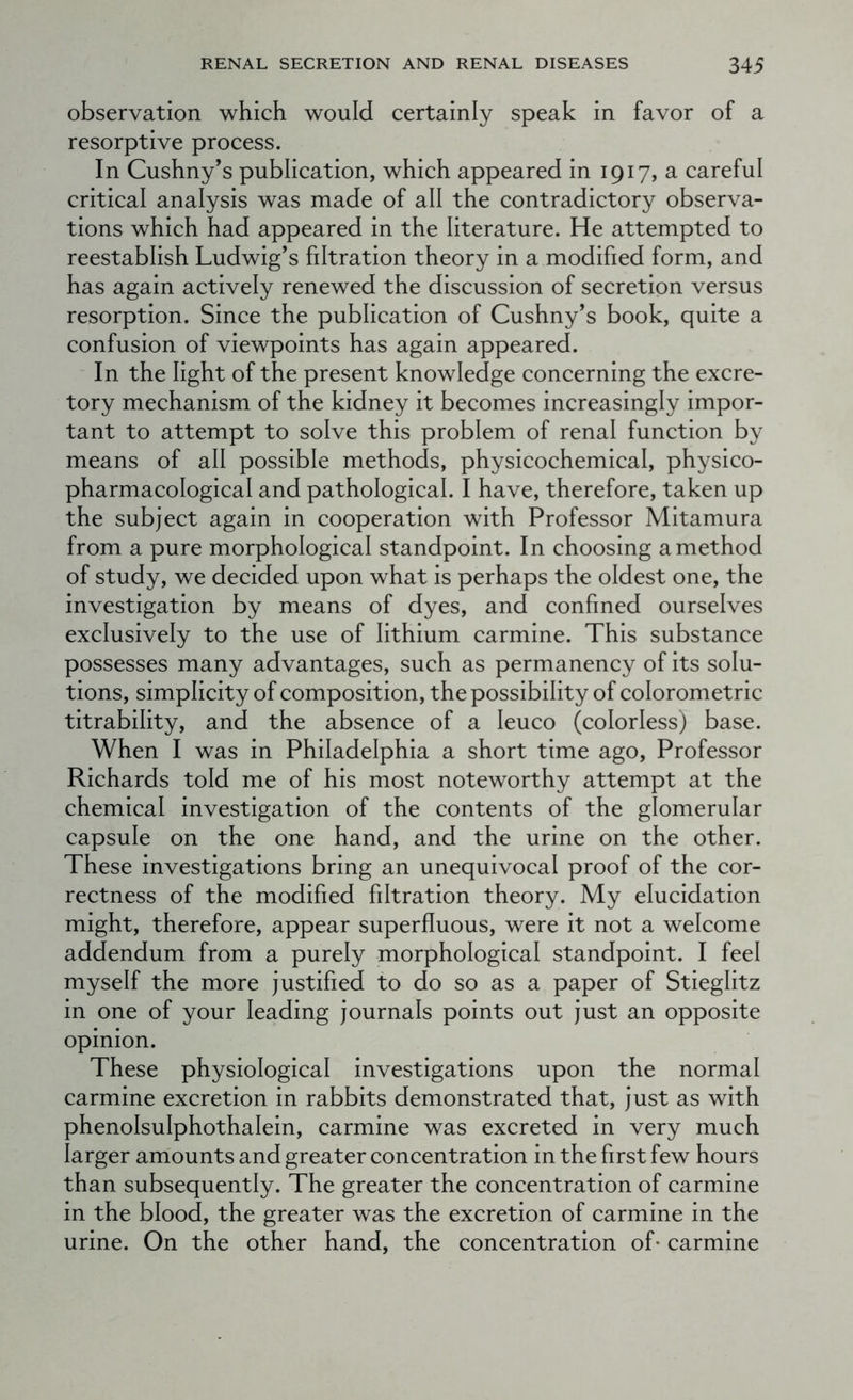 observation which would certainly speak in favor of a resorptive process. In Cushny’s publication, which appeared in 1917, a careful critical analysis was made of all the contradictory observa- tions which had appeared in the literature. He attempted to reestablish Ludwig’s filtration theory in a modified form, and has again actively renewed the discussion of secretion versus resorption. Since the publication of Cushny’s book, quite a confusion of viewpoints has again appeared. In the light of the present knowledge concerning the excre- tory mechanism of the kidney it becomes increasingly impor- tant to attempt to solve this problem of renal function by means of all possible methods, physicochemical, physico- pharmacological and pathological. I have, therefore, taken up the subject again in cooperation with Professor Mitamura from a pure morphological standpoint. In choosing a method of study, we decided upon what is perhaps the oldest one, the investigation by means of dyes, and confined ourselves exclusively to the use of lithium carmine. This substance possesses many advantages, such as permanency of its solu- tions, simplicity of composition, the possibility of colorometric titrability, and the absence of a leuco (colorless) base. When I was in Philadelphia a short time ago. Professor Richards told me of his most noteworthy attempt at the chemical investigation of the contents of the glomerular capsule on the one hand, and the urine on the other. These investigations bring an unequivocal proof of the cor- rectness of the modified filtration theory. My elucidation might, therefore, appear superfluous, were it not a welcome addendum from a purely morphological standpoint. I feel myself the more justified to do so as a paper of Stieglitz in one of your leading journals points out just an opposite opinion. These physiological investigations upon the normal carmine excretion in rabbits demonstrated that, just as with phenolsulphothalein, carmine was excreted in very much larger amounts and greater concentration in the first few hours than subsequently. The greater the concentration of carmine in the blood, the greater was the excretion of carmine in the urine. On the other hand, the concentration of* carmine