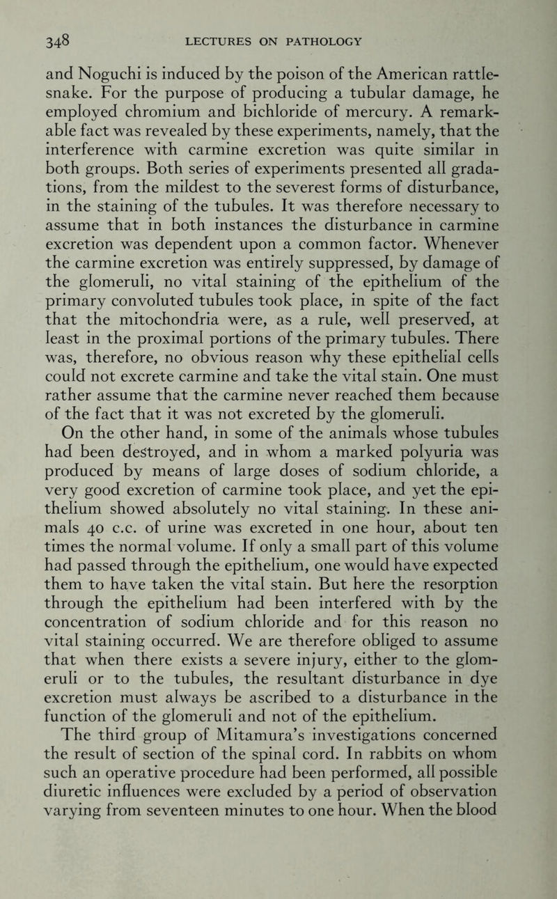 and Noguchi is induced by the poison of the American rattle- snake. For the purpose of producing a tubular damage, he employed chromium and bichloride of mercury. A remark- able fact was revealed by these experiments, namely, that the interference with carmine excretion was quite similar in both groups. Both series of experiments presented all grada- tions, from the mildest to the severest forms of disturbance, in the staining of the tubules. It was therefore necessary to assume that in both instances the disturbance in carmine excretion was dependent upon a common factor. Whenever the carmine excretion was entirely suppressed, by damage of the glomeruli, no vital staining of the epithelium of the primary convoluted tubules took place, in spite of the fact that the mitochondria were, as a rule, well preserved, at least in the proximal portions of the primary tubules. There was, therefore, no obvious reason why these epithelial cells could not excrete carmine and take the vital stain. One must rather assume that the carmine never reached them because of the fact that it was not excreted by the glomeruli. On the other hand, in some of the animals whose tubules had been destroyed, and in whom a marked polyuria was produced by means of large doses of sodium chloride, a very good excretion of carmine took place, and yet the epi- thelium showed absolutely no vital staining. In these ani- mals 40 c.c. of urine was excreted in one hour, about ten times the normal volume. If only a small part of this volume had passed through the epithelium, one would have expected them to have taken the vital stain. But here the resorption through the epithelium had been interfered with by the concentration of sodium chloride and for this reason no vital staining occurred. We are therefore obliged to assume that when there exists a severe injury, either to the glom- eruli or to the tubules, the resultant disturbance in dye excretion must always be ascribed to a disturbance in the function of the glomeruli and not of the epithelium. The third group of Mitamura’s investigations concerned the result of section of the spinal cord. In rabbits on whom such an operative procedure had been performed, all possible diuretic influences were excluded by a period of observation varying from seventeen minutes to one hour. When the blood