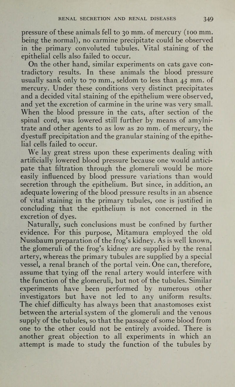 pressure of these animals fell to 30 mm. of mercury (100 mm. being the normal), no carmine precipitate could be observed in the primary convoluted tubules. Vital staining of the epithelial cells also failed to occur. On the other hand, similar experiments on cats gave con- tradictory results. In these animals the blood pressure usually sank only to 70 mm., seldom to less than 45 mm. of mercury. Under these conditions very distinct precipitates and a decided vital staining of the epithelium were observed, and yet the excretion of carmine in the urine was very small. When the blood pressure in the cats, after section of the spinal cord, was lowered still further by means of amylni- trate and other agents to as low as 20 mm. of mercury, the dyestuff precipitation and the granular staining of the epithe- lial cells failed to occur. We lay great stress upon these experiments dealing with artificially lowered blood pressure because one would antici- pate that filtration through the glomeruli would be more easily influenced by blood pressure variations than would secretion through the epithelium. But since, in addition, an adequate lowering of the blood pressure results in an absence of vital staining in the primary tubules, one is justified in concluding that the epithelium is not concerned in the excretion of dyes. Naturally, such conclusions must be confmed by further evidence. For this purpose, Mitamura employed the old Nussbaum preparation of the frog’s kidney. As is well known, the glomeruli of the frog’s kidney are supplied by the renal artery, whereas the primary tubules are supplied by a special vessel, a renal branch of the portal vein. One can, therefore, assume that tying off the renal artery would interfere with the function of the glomeruli, but not of the tubules. Similar experiments have been performed by numerous other investigators but have not led to any uniform results. The chief difficulty has always been that anastomoses exist between the arterial system of the glomeruli and the venous supply of the tubules, so that the passage of some blood from one to the other could not be entirely avoided. There is another great objection to all experiments in which an attempt is made to study the function of the tubules by