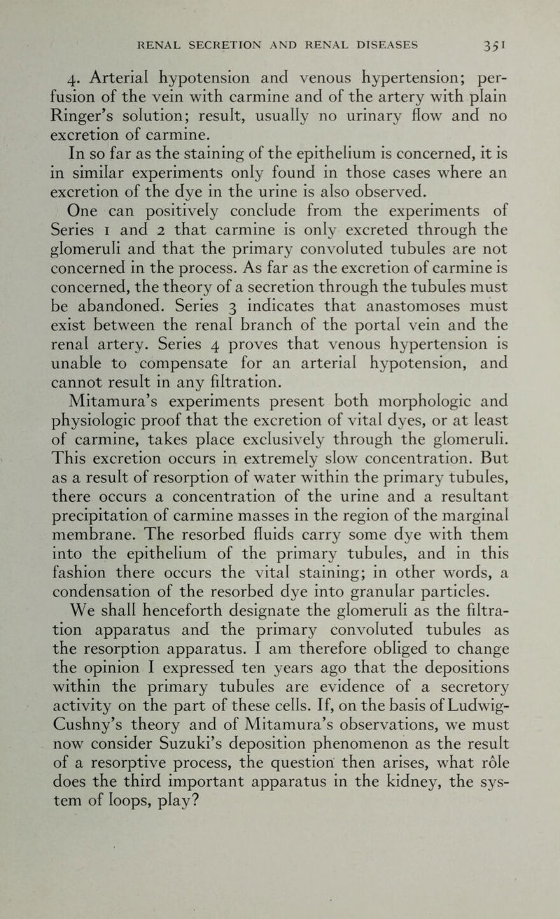 4. Arterial hypotension and venous hypertension; per- fusion of the vein with carmine and of the artery with plain Ringer’s solution; result, usually no urinary flow and no excretion of carmine. In so far as the staining of the epithelium is concerned, it is in similar experiments only found in those cases where an excretion of the dye in the urine is also observed. One can positively conclude from the experiments of Series i and 2 that carmine is only excreted through the glomeruli and that the primary convoluted tubules are not concerned in the process. As far as the excretion of carmine is concerned, the theory of a secretion through the tubules must be abandoned. Series 3 indicates that anastomoses must exist between the renal branch of the portal vein and the renal artery. Series 4 proves that venous hypertension is unable to compensate for an arterial hypotension, and cannot result in any filtration. Mitamura’s experiments present both morphologic and physiologic proof that the excretion of vital dyes, or at least of carmine, takes place exclusively through the glomeruli. This excretion occurs in extremely slow concentration. But as a result of resorption of water within the primary tubules, there occurs a concentration of the urine and a resultant precipitation of carmine masses in the region of the marginal membrane. The resorbed fluids carry some dye with them into the epithelium of the primary tubules, and in this fashion there occurs the vital staining; in other words, a condensation of the resorbed dye into granular particles. We shall henceforth designate the glomeruli as the filtra- tion apparatus and the primary convoluted tubules as the resorption apparatus. I am therefore obliged to change the opinion I expressed ten years ago that the depositions within the primary tubules are evidence of a secretory activity on the part of these cells. If, on the basis of Ludwig- Cushny’s theory and of Mitamura’s observations, we must now consider Suzuki’s deposition phenomenon as the result of a resorptive process, the question then arises, what role does the third important apparatus in the kidney, the sys- tem of loops, play?