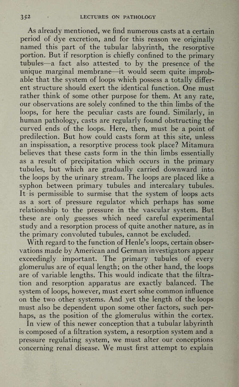 As already mentioned, we find numerous casts at a certain period of dye excretion, and for this reason we originally named this part of the tubular labyrinth, the resorptive portion. But if resorption is chiefly confined to the primary tubules—a fact also attested to by the presence of the unique marginal membrane—it would seem quite improb- able that the system of loops which possess a totally differ- ent structure should exert the identical function. One must rather think of some other purpose for them. At any rate, our observations are solely confined to the thin limbs of the loops, for here the peculiar casts are found. Similarly, in human pathology, casts are regularly found obstructing the curved ends of the loops. Here, then, must be a point of predilection. But how could casts form at this site, unless an inspissation, a resorptive process took place? Mitamura believes that these casts form in the thin limbs essentially as a result of precipitation which occurs in the primary tubules, but which are gradually carried downward into the loops by the urinary stream. The loops are placed like a syphon between primary tubules and intercalary tubules. It is permissible to surmise that the system of loops acts as a sort of pressure regulator which perhaps has some relationship to the pressure in the vascular system. But these are only guesses which need careful experimental study and a resorption process of quite another nature, as in the primary convoluted tubules, cannot be excluded. With regard to the function of Henle’s loops, certain obser- vations made by American and German investigators appear exceedingly important. The primary tubules of every glomerulus are of equal length; on the other hand, the loops are of variable lengths. This would indicate that the filtra- tion and resorption apparatus are exactly balanced. The system of loops, however, must exert soine common influence on the two other systems. And yet the length of the loops must also be dependent upon some other factors, such per- haps, as the position of the glomerulus within the cortex. In view of this newer conception that a tubular labyrinth is composed of a filtration system, a resorption system and a pressure regulating system, we must alter our conceptions concerning renal disease. We must first attempt to explain