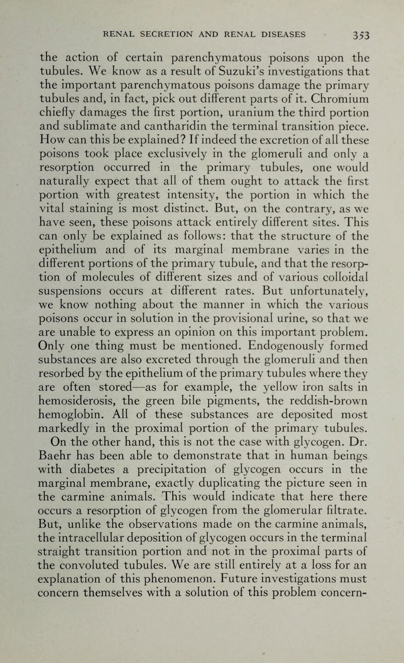 the action of certain parenchymatous poisons upon the tubules. We know as a result of Suzuki’s investigations that the important parenchymatous poisons damage the primary tubules and, in fact, pick out different parts of it. Chromium chiefly damages the first portion, uranium the third portion and sublimate and cantharidin the terminal transition piece. How can this be explained? If indeed the excretion of all these poisons took place exclusively in the glomeruli and only a resorption occurred in the primary tubules, one would naturally expect that all of them ought to attack the first portion with greatest intensity, the portion in which the vital staining is most distinct. But, on the contrary, as we have seen, these poisons attack entirely different sites. This can only be explained as follows: that the structure of the epithelium and of its marginal membrane varies in the different portions of the primary tubule, and that the resorp- tion of molecules of different sizes and of various colloidal suspensions occurs at different rates. But unfortunately, we know nothing about the manner in which the various poisons occur in solution in the provisional urine, so that we are unable to express an opinion on this important problem. Only one thing must be mentioned. Endogenously formed substances are also excreted through the glomeruli and then resorbed by the epithelium of the primary tubules where they are often stored—as for example, the yellow iron salts in hemosiderosis, the green bile pigments, the reddish-brown hemoglobin. All of these substances are deposited most markedly in the proximal portion of the primary tubules. On the other hand, this is not the case with glycogen. Dr. Baehr has been able to demonstrate that in human beings with diabetes a precipitation of glycogen occurs in the marginal membrane, exactly duplicating the picture seen in the carmine animals. This would indicate that here there occurs a resorption of glycogen from the glomerular filtrate. But, unlike the observations made on the carmine animals, the intracellular deposition of glycogen occurs in the terminal straight transition portion and not in the proximal parts of the convoluted tubules. We are still entirely at a loss for an explanation of this phenomenon. Future investigations must concern themselves with a solution of this problem concern-