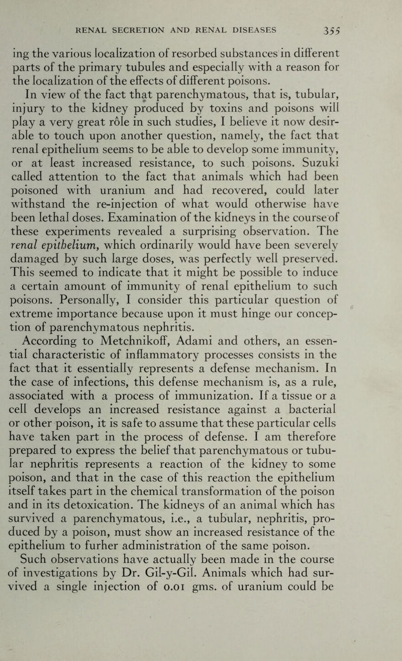 ing the various localization of resorbed substances in different parts of the primary tubules and especially with a reason for the localization of the effects of different poisons. In view of the fact that parenchymatous, that is, tubular, injury to the kidney produced by toxins and poisons will play a very great role in such studies, I believe it now desir- able to touch upon another question, namely, the fact that renal epithelium seems to be able to develop some immunity, or at least increased resistance, to such poisons. Suzuki called attention to the fact that animals which had been poisoned with uranium and had recovered, could later withstand the re-injection of what would otherwise have been lethal doses. Examination of the kidneys in the course of these experiments revealed a surprising observation. The renal epithelium, which ordinarily would have been severely damaged by such large doses, was perfectly well preserved. This seemed to indicate that it might be possible to induce a certain amount of immunity of renal epithelium to such poisons. Personally, I consider this particular question of extreme importance because upon it must hinge our concep- tion of parenchymatous nephritis. According to Metchnikoff, Adami and others, an essen- tial characteristic of inflammatory processes consists in the fact that it essentially represents a defense mechanism. In the case of infections, this defense mechanism is, as a rule, associated with a process of immunization. If a tissue or a cell develops an increased resistance against a bacterial or other poison, it is safe to assume that these particular cells have taken part in the process of defense. I am therefore prepared to express the belief that parenchymatous or tubu- lar nephritis represents a reaction of the kidney to some poison, and that in the case of this reaction the epithelium itself takes part in the chemical transformation of the poison and in its detoxication. The kidneys of an animal which has survived a parenchymatous, i.e., a tubular, nephritis, pro- duced by a poison, must show an increased resistance of the epithelium to furher administration of the same poison. Such observations have actually been made in the course of investigations by Dr. Gil-y-Gil. Animals which had sur- vived a single injection of o.oi gms. of uranium could be