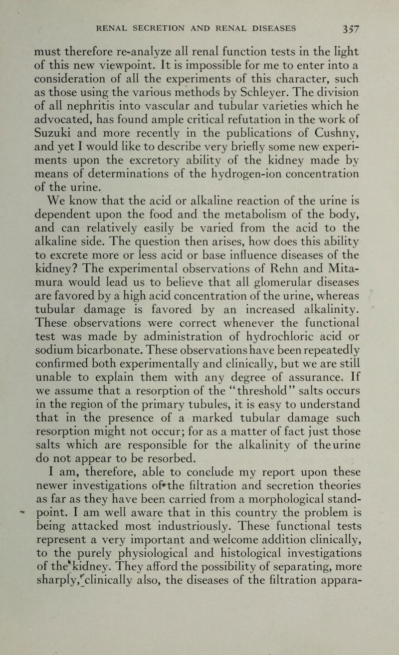 must therefore re-analyze all renal function tests in the light of this new viewpoint. It is impossible for me to enter into a consideration of all the experiments of this character, such as those using the various methods by Schleyer. The division of all nephritis into vascular and tubular varieties which he advocated, has found ample critical refutation in the work of Suzuki and more recently in the publications of Cushny, and yet I would like to describe very briefly some new experi- ments upon the excretory ability of the kidney made by means of determinations of the hydrogen-ion concentration of the urine. We know that the acid or alkaline reaction of the urine is dependent upon the food and the metabolism of the body, and can relatively easily be varied from the acid to the alkaline side. The question then arises, how does this ability to excrete more or less acid or base influence diseases of the kidney? The experimental observations of Rehn and Mita- mura would lead us to believe that all glomerular diseases are favored by a high acid concentration of the urine, whereas tubular damage is favored by an increased alkalinity. These observations were correct whenever the functional test was made by administration of hydrochloric acid or sodium bicarbonate. These observations have been repeatedly confirmed both experimentally and clinically, but we are still unable to explain them with any degree of assurance. If we assume that a resorption of the “threshold” salts occurs in the region of the primary tubules, it is easy to understand that in the presence of a marked tubular damage such resorption might not occur; for as a matter of fact just those salts which are responsible for the alkalinity of the urine do not appear to be resorbed. I am, therefore, able to conclude my report upon these newer investigations of* the filtration and secretion theories as far as they have been carried from a morphological stand- point. I am well aware that in this country the problem is being attacked most industriously. These functional tests represent a very important and welcome addition clinically, to the purely physiological and histological investigations of the^kidney. They afford the possibility of separating, more sharply,^clinically also, the diseases of the filtration appara-