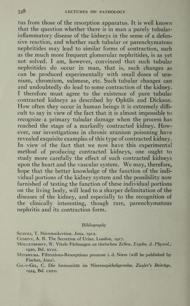 tus from those of the resorption apparatus. It is well known that the question whether there is in man a purely tubular- inflammatory disease of the kidneys in the sense of a defen- sive reaction, and whether such tubular or parenchymatous nephritides may lead to similar forms of contraction, such as the much more frequent glomerular nephritides, is as yet not solved. I am, however, convinced that such tubular nephritides do occur in man, that is, such changes as can be produced experimentally with small doses of ura- nium, chromium, submese, etc. Such tubular changes can and undoubtedly do lead to some contraction of the kidney. I therefore must agree to the existence of pure tubular contracted kidneys as described by Ophuls and Dickson. How often they occur in human beings it is extremely diffi- cult to say in view of the fact that it is almost impossible to recognize a primary tubular damage when the process has reached the stage of a markedly contracted kidney. How- ever, our investigations in chronic uranium poisoning have revealed exquisite examples of this type of contracted kidney. In view of the fact that we now have this experimental method of producing contracted kidneys, one ought to study more carefully the effect of such contracted kidneys upon the heart and the vascular system. We may, therefore, hope that the better knowledge of the function of the indi- vidual portions of the kidney system and the possibility now furnished of testing the function of these individual portions on the living body, will lead to a sharper delimitation of the diseases of the kidney, and especially to the recognition of the clinically interesting, though rare, parenchymatous nephritis and its contraction form. Bibliography Suzuki, T. Nierensekretion. Jena, 1912. CusHNY, A. R. The Secretion of Urine. London, 1917. Mollendorff, W. Vitale Farbungen an tierischen Zellen. Ergebn. d. PbysioL, 1920, Bd. XVIII. Mitamura. Filtrations-Resorptions prozesse i. d. Niere (will be published by Fischer, Jena). Gil-y-Gil, C. Die Immunitat im Nierenepithelgewebe. Ziegler*s Beitr&ge, 1924, Bd. Lxxii.