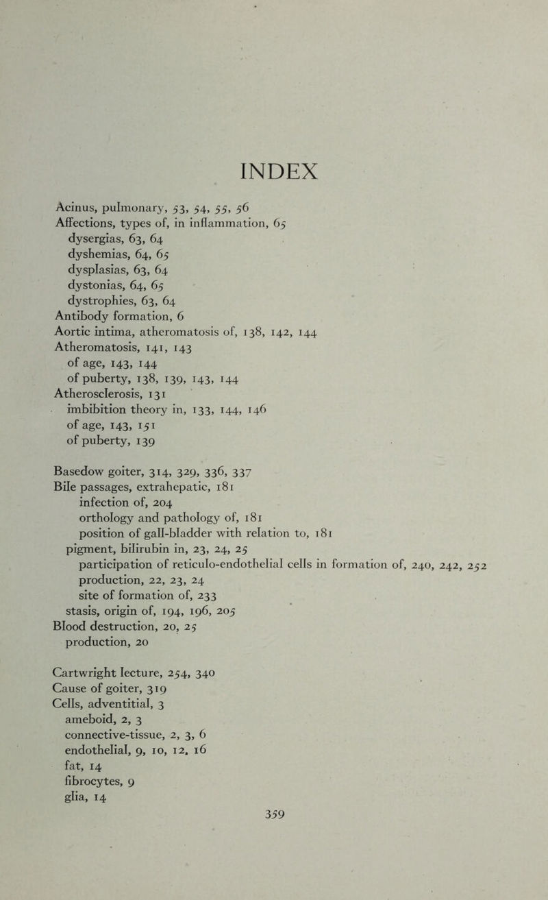 INDEX Acinus, pulmonary, 53, 54, 55, 56 Affections, types of, in inflammation, 65 dysergias, 63, 64 dyshemias, 64, 65 dysplasias, 63, 64 dystonias, 64, 65 dystrophies, 63, 64 Antibody formation, 6 Aortic intima, atheromatosis of, 138, 142, 144 Atheromatosis, 141, 143 of age, 143, 144 of puberty, 138, 139, 143, 144 Atherosclerosis, 131 imbibition theory in, 133, 144, 146 of age, 143, 151 of puberty, 139 Basedow goiter, 314, 329, 336, 337 Bile passages, extrahepatic, 181 infection of, 204 orthology and pathology of, 181 position of gall-bladder with relation to, 181 pigment, bilirubin in, 23, 24, 25 participation of reticulo-endothelial cells in formation of, 240, 242, 252 production, 22, 23, 24 site of formation of, 233 stasis, origin of, 194, 196, 205 Blood destruction, 20, 25 production, 20 Cartwright lecture, 254, 340 Cause of goiter, 319 Cells, adventitial, 3 ameboid, 2, 3 connective-tissue, 2, 3, 6 endothelial, 9, 10, 12. 16 fat, 14 fibrocytes, 9 glia, 14