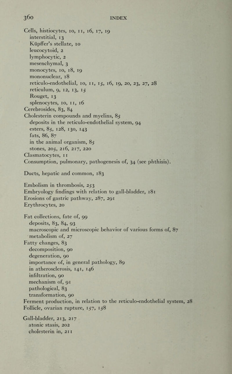 Cells, histiocytes, lo, ii, i6, 17, 19 interstitial, 13 Kiipffer’s stellate, 10 leucocytoid, 2 lymphocytic, 2 mesenchymal, 3 monocytes, 10, 18, 19 mononuclear, 18 reticulo-endothelial, 10, ii, 15, 16, 19, 20, 23, 27, 28 reticulum, 9, 12, 13, 15 Rouget, 13 splenocytes, 10, ii, 16 Cerebrosides, 83, 84 Cholesterin compounds and myelins, 85 deposits in the reticulo-endothelial system, 94 esters, 85, 128, 130, 143 fats, 86, 87 in the animal organism, 85 stones, 205, 216, 217, 220 Clasmatocytes, 11 Consumption, pulmonary, pathogenesis of, 34 (see phthisis). Ducts, hepatic and common, 183 Embolism in thrombosis, 253 Embryology findings with relation to gall-bladder, 181 Erosions of gastric pathway, 287, 291 Erythrocytes, 20 Fat collections, fate of, 99 deposits, 83, 84, 93 macroscopic and microscopic behavior of various forms of, 87 metabolism of, 27 Fatty changes, 83 decomposition, 90 degeneration, 90 importance of, in general pathology, 89 in atherosclerosis, 141, 146 infiltration, 90 mechanism of, 91 pathological, 83 transformation, 90 Ferment production, in relation to the reticulo-endothelial system, 28 Follicle, ovarian rupture, 157, 158 Gall-bladder, 213, 217 atonic stasis, 202 cholesterin in, 211