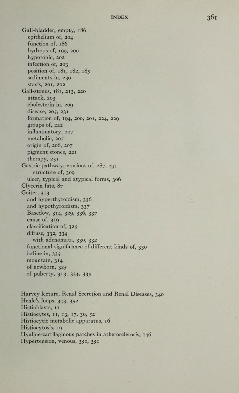 Gall-bladder, empty, 186 epithelium of, 204 function of, 186 hydrops of, 199, 200 hypotonic, 202 infection of, 203 position of, 181, 182, 185 sediments in, 230 stasis, 201, 202 Gall-stones, 181, 213, 220 attack, 203 cholesterin in, 209 disease, 205, 231 formation of, 194, 200, 201, 224, 229 groups of, 222 inflammatory, 207 metabolic, 207 origin of, 206, 207 pigment stones, 221 therapy, 231 Gastric pathway, erosions of, 287, 291 structure of, 309 ulcer, typical and atypical forms, 306 Glycerin fats, 87 Goiter, 313 and hyperthyroidism, 336 and hypothyroidism, 337 Basedow, 314, 329, 336, 337 cause of, 319 classification of, 325 diffuse, 332, 334 with adenomata, 330, 332 functional significance of different kinds of, 330 iodine in, 335 mountain, 314 of newborn, 325 of puberty, 313, 334, 335 Harvey lecture. Renal Secretion and Renal Diseases, 340 Henle’s loops, 343, 352 Histioblasts, 11 Histiocytes, ii, 13, 17, 30, 52 Histiocytic metabolic apparatus, 16 Histiocytosis, 19 Hyaline-cartilaginous patches in atherosclerosis, 146 Hypertension, venous, 350, 351