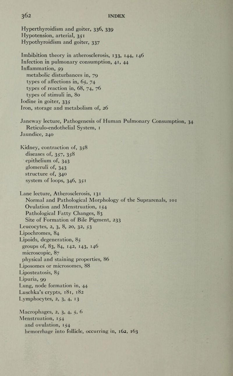 Hyperthyroidism and goiter, 336, 339 Hypotension, arterial, 351 Hypothyroidism and goiter, 337 Imbibition theory in atherosclerosis, 133, 144, 146 Infection in pulmonary consumption, 41, 44 Inflammation, 59 metabolic disturbances in, 79 types of affections in, 65, 74 types of reaction in, 68, 74, 76 types of stimuli in, 80 Iodine in goiter, 335 Iron, storage and metabolism of, 26 Janeway lecture. Pathogenesis of Human Pulmonary Consumption, Reticulo-endothelial System, i Jaundice, 240 Kidney, contraction of, 358 diseases of, 357, 358 epithelium of, 343 glomeruli of, 343 structure of, 340 system of loops, 346, 351 Lane lecture. Atherosclerosis, 131 Normal and Pathological Morphology of the Suprarenals, 101 Ovulation and Menstruation, 154 Pathological Fatty Changes, 83 Site of Formation of Bile Pigment, 233 Leucocytes, 2, 3, 8, 20, 32, 53 Lipochromes, 84 Lipoids, degeneration, 85 groups of, 83, 84, 142, 143, 146 microscopic, 87 physical and staining properties, 86 Liposomes or microsomes, 88 Liposteatosis, 85 Lipuria, 99 Lung, node formation in, 44 Luschka’s crypts, 181, 182 Lymphocytes, 2, 3, 4, 13 Macrophages, 2, 3, 4, 5, 6 Menstruation, 154 and ovulation, 154 hemorrhage into follicle, occurring in, 162, 163