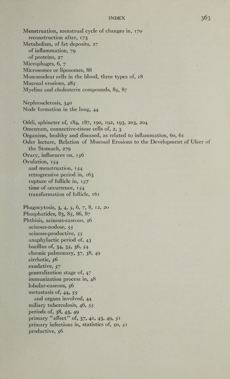 Menstruation, menstrual cycle of changes in, 170 reconstruction after, 173 Metabolism, of fat deposits, 27 of inflammation, 79 of proteins, 27 Microphages, 6, 7 Microsomes or liposomes, 88 Mononuclear cells in the blood, three types of, 18 Mucosal erosions, 285 Myelins and cholesterin compounds, 85, 87 Nephrosclerosis, 340 Node formation in the lung, 44 Oddi, sphincter of, 184, 187, 190, 192, 193, 203, 204 Omentum, connective-tissue cells of, 2, 3 Organism, healthy and diseased, as related to inflammation, 60, 61 Osier lecture. Relation of Mucosal Erosions to the Development of Ulcer of the Stomach, 279 Ovary, influences on, 156 Ovulation, 154 and menstruation, 154 retrogressive period in, 163 rupture of follicle in, 157 time of occurrence, 154 transformation of follicle, 161 Phagocytosis, 3, 4, 5, 6, 7, 8, 12, 20 Phosphatides, 83, 85, 86, 87 Phthisis, acinous-caseous, 56 acinous-nodose, 55 acinous-productive, 55 anaphylactic period of, 43 bacillus of, 34, 35, 36, 54 chronic pulmonary, 37, 38, 49 cirrhotic, 56 exudative, 57 generalization stage of, 47 immunization process in, 48 lobular-caseous, 56 metastasis of, 44, 55 and organs involved, 44 miliary tuberculosis, 46, 55 periods of, 38, 43, 49 primary “affect” of, 37, 41, 43, 49, 51 primary infections in, statistics of, 50, 5 r productive, 56
