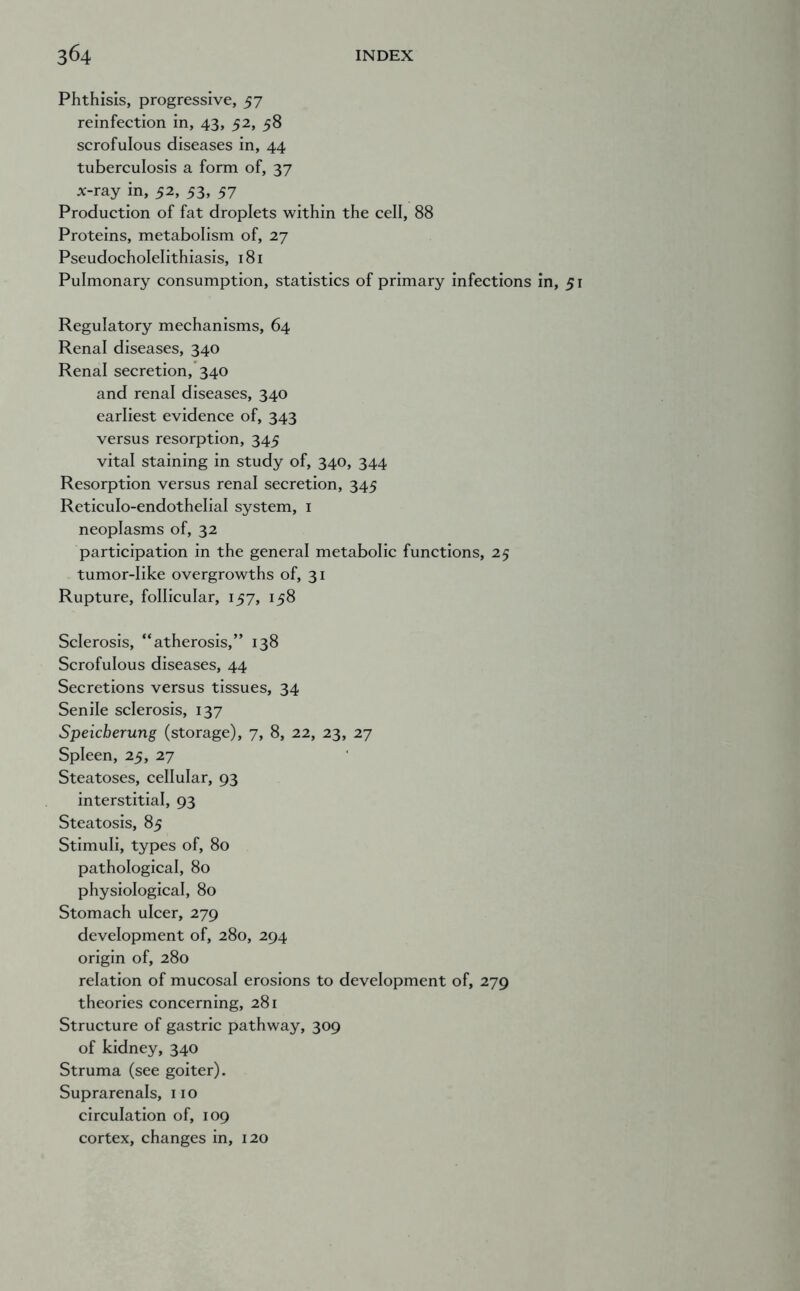 Phthisis, progressive, 57 reinfection in, 43, 52, 58 scrofulous diseases in, 44 tuberculosis a form of, 37 x-ray in, 52, 53, 57 Production of fat droplets within the cell, 88 Proteins, metabolism of, 27 Pseudocholelithiasis, 181 Pulmonary consumption, statistics of primary infections in, 51 Regulatory mechanisms, 64 Renal diseases, 340 Renal secretion, 340 and renal diseases, 340 earliest evidence of, 343 versus resorption, 345 vital staining in study of, 340, 344 Resorption versus renal secretion, 345 Reticulo-endothelial system, i neoplasms of, 32 participation in the general metabolic functions, 25 tumor-like overgrowths of, 31 Rupture, follicular, 157, 158 Sclerosis, “atherosis,” 138 Scrofulous diseases, 44 Secretions versus tissues, 34 Senile sclerosis, 137 Speicberung (storage), 7, 8, 22, 23, 27 Spleen, 25, 27 Steatoses, cellular, 93 interstitial, 93 Steatosis, 85 Stimuli, types of, 80 pathological, 80 physiological, 80 Stomach ulcer, 279 development of, 280, 294 origin of, 280 relation of mucosal erosions to development of, 279 theories concerning, 281 Structure of gastric pathway, 309 of kidney, 340 Struma (see goiter). Suprarenals, no circulation of, 109 cortex, changes in, 120