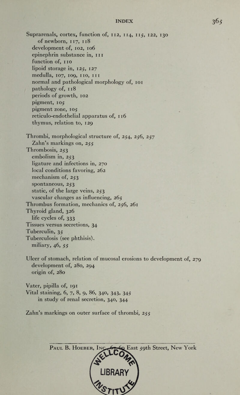 Suprarenals, cortex, function of, 112, 114, 115, 122, 130 of newborn, 117, 118 development of, 102, 106 epinephrin substance in, 111 function of, no lipoid storage in, 125, 127 medulla, 107, 109, no, in normal and pathological morphology of, 101 pathology of, 118 periods of growth, 102 pigment, 105 pigment zone, 105 reticulo-endothelial apparatus of, 116 thymus, relation to, 129 Thrombi, morphological structure of, 254, 256, 257 Zahn’s markings on, 255 Thrombosis, 253 embolism in, 253 ligature and infections in, 270 local conditions favoring, 262 mechanism of, 253 spontaneous, 253 static, of the large veins, 253 vascular changes as influencing, 265 Thrombus formation, mechanics of, 256, 261 Thyroid gland, 326 life cycles of, 333 Tissues versus secretions, 34 Tuberculin, 35 Tuberculosis (see phthisis), miliary, 46, 55 Ulcer of stomach, relation of mucosal erosions to development of, 279 development of, 280, 294 origin of, 280 Vater, pipilla of, 191 Vital staining, 6, 7, 8, 9, 86, 340, 343, 345 in study of renal secretion, 340, 344 Zahn’s markings on outer surface of thrombi, 255 59th Street, New York