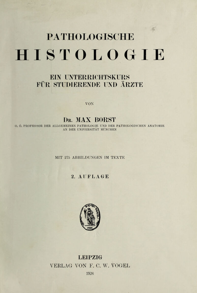 PATHOLOGISCHE HISTOLOGIE EIN UNTERRICHTSKURS FÜR STUDIERENDE UND ÄRZTE VON Du. MAX BORST O. Ö. PROFESSOR DER ALLGEMEINEN PATHOLOGIE UND DER PATHOLOGISCHEN ANATOMIE AN DER UNIVERSITÄT MÜNCHEN MIT 275 ABBILDUNGEN IM TEXTE 2. AUFLAGE LEIPZIG VERLAG VON F. C. W. VOGEL 1926