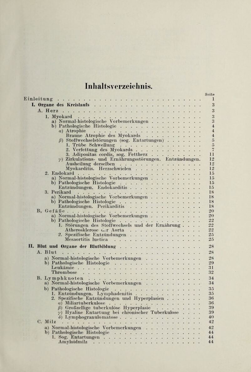 Inhaltsverzeichnis. Seite Einleitung 1 I. Organe des Kreislaufs 3 A. Herz 3 1. Myokard 3 a) Normal-histologische Vorbemerkungen 3 b) Pathologische Histologie 4 a) Atrophie 4 Braune Atrophie des Myokards 4 ß) Stoffwechselstörungen (sog. Entartungen) 5 1. Trübe Schwellung 5 2. Verfettung des Myokards 7 3. Adipositas cordis, sog. Fettherz 11 y) Zirkulations- und Ernährungsstörungen. Entzündungen. 12 Ausheilung derselben 12 Myokarditis. Herzschwielen 12 2. Endokard 15 a) Normal-histologische Vorbemerkungen 15 b) Pathologische Histologie 15 Entzündungen. Endokarditis 15 3. Perikard 18 a) Normal-histologische Vorbemerkungen 18 b) Pathologische Histologie 18 Entzündungen. Perikarditis 18 B. Gefäße. 20 a) Normal-histologische Vorbemerkungen 20 b) Pathologische Histologie 22 1. Störungen des Stoffwechsels und der Ernährung .... 22 Atherosklerose u^r Aorta 22 2. Spezifische Entzündungen 25 Mesaortitis luetica 25 II. Blut und Organe der Blutbildung 28 A. Blut 28 a) Normal-histologisclie Vorbemerkungen 28 b) Pathologische Histologie 29 Leukämie 31 Thrombose 32 B. Lymphknoten 34 a) Normal-histologische Vorbemerkungen 34 b) Pathologische Histologie 35 1. Entzündungen. Lymphadenitis 35 2. Spezifische Entzündungen und Hyperplasien 36 а) Miliartuberkulose 36 ß) Großzellige tuberkulöse Hyperplasie 39 y) Hyaline Entartung bei chronischer Tuberkulose .... 39 б) Lymphogranulomatose 40 C. Milz 42 a) Normal-histologische Vorbemerkungen 42 b) Pathologische Histologie 44 1. Sog. Entartungen 44 Amyloidmilz 44