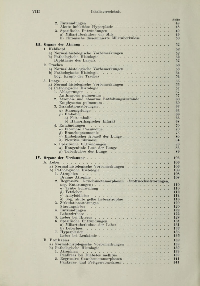 Seite 2. Entzündungen 48 Akute infektiöse Hyperplasie 48 3. Spezifische Entzündungen 49 a) Miliartuberkulose der Milz 49 b) Chronische disseminierte Milztuberkulose 50 III. Organe der Atmung 52 1. Kehlkopf 52 a) Normal-histologische Vorbemerkungen 52 b) Pathologische Histologie 52 Diphtherie des Larynx 52 2. Trachea 53 a) Normal-histologische Vorbemerkungen 53 b) Pathologische Histologie 54 Sog. Krupp der Trachea 54 3. Lunge 55 a) Normal-histologische Vorbemerkungen 55 b) Pathologische Histologie 57 1. Ablagerungen 57 Anthracosis pulmonum 57 2. Atrophie und abnorme Entfaltungszustände 60 Emphysema pulmonum 60 3. Zirkulationsstörungen 63 a) Stauungslunge 63 ß) Embolien 66 a) Fettembolie 66 b) Hämorrhagischer Infarkt 68 4. Entzündungen 70 a) Fibrinöse Pneumonie 70 ß) Bronchopneumonie 75 y) Embolisclier Abszeß der Lunge 80 ö) Pleuritis fibrinosa 84 5. Spezifische Entzündungen 86 a) Kongenitale Lues der Lunge 86 ß) Tuberkulose der Lunge 89 IV. Organe der Verdauung 106 A. Leber 106 a) Normal-histologische Vorbemerkungen 106 b) Pathologische Histologie 108 1. Atrophien 108 Braune Atrophie 108 2. Regressive Gewebsmetamorphosen (Stoffwechselstörungen, sog. Entartungen) 110 «) Trübe Schwellung 110 ß) Fettleber 112 y) Amyloidleber 114 d) Sog. akute gelbe Leberatrophie 116 3. Zirkulationsstörungen 120 Stauungsleber 120 4. Entzündungen 122 Leberzirrhose 122 5. Leber bei Ikterus 128 6. Spezifische Entzündungen 131 a) Miliartuberkulose der Leber 131 b) Leberlues 133 7. Hyperplasien 135 Leber bei Leukämie 135 B. Pankreas 139 a) Normal-histologische Vorbemerkungen 139 b) Pathologische Histologie 139 1. Atrophien 139 Pankreas bei Diabetes mellitus 139 2. Regressive Gewebsmetamorphosen 141 Pankreas- und Fettgewebsnekrose 141