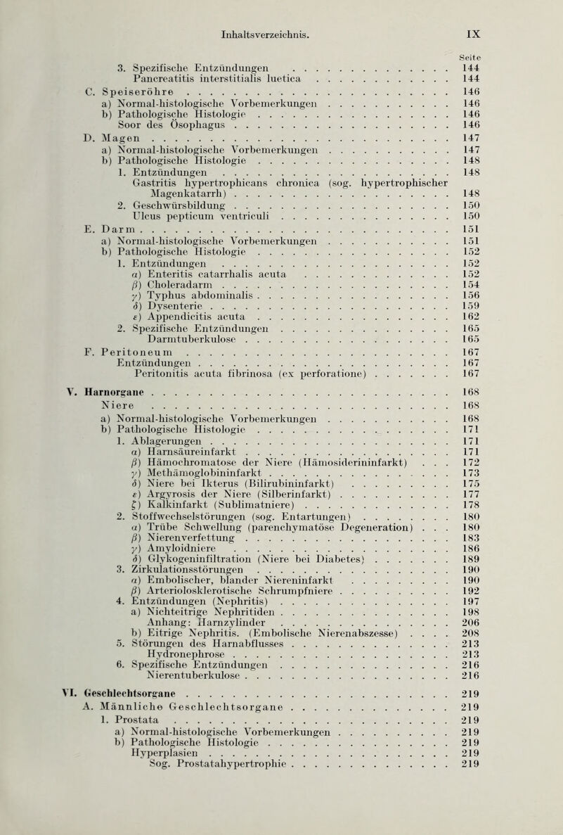 Seite 3. Spezifische Entzündungen 144 Pancreatitis interstitialis luetica 144 C. Speiseröhre 146 a) Normal-histologische Vorbemerkungen 146 b) Pathologische Histologie 146 Soor des Ösophagus 146 D. Magen 147 a) Normal-liistologische Vorbemerkungen 147 b) Pathologische Histologie 148 1. Entzündungen 148 Gastritis hypertrophicans chronica (sog. hypertrophischer Magenkatarrh) 148 2. Geschwürsbildung 150 Ulcus pepticum ventriculi 150 E. Darm 151 a) Normal-histologische Vorbemerkungen 151 b) Pathologische Histologie 152 1. Entzündungen 152 a) Enteritis eatarrhalis acuta 152 ß) Choleradarm 154 y) Typhus abdominalis 156 <S) Dysenterie 159 «) Appendicitis acuta 162 2. Spezifische Entzündungen 165 Darmtuberkulose 165 F. Peritoneum 167 Entzündungen 167 Peritonitis acuta fibrinosa (ex perforatione) 167 V. Harnorgane 168 Niere 168 a) Normal-histologische Vorbemerkungen 168 b) Pathologische Histologie 171 1. Ablagerungen 171 a) Harnsäureinfarkt 171 ß) Hämochromatose der Niere (Hämosiderininfarkt) ... 172 y) Methämoglobininfarkt 173 (S) Niere bei Ikterus (Bilirubininfarkt) 175 e) Argyrosis der Niere (Silberinfarkt) 177 f) Kalkinfarkt (Sublimatniere) 178 2. Stoffwechselstörungen (sog. Entartungen) 180 a) Trübe Schwellung (parenchymatöse Degeneration) . . . 180 ß) Nieren Verfettung 183 y) Amyloidniere 186 <5) Glykogeninfiltration (Niere bei Diabetes) 189 3. Zirkulationsstörungen 190 a) Embolischer, blander Niereninfarkt 190 ß) Arteriolosklerotische Schrumpfniere 192 4. Entzündungen (Nephritis) 197 a) Nichteitrige Nephritiden 198 Anhang: Harnzylinder 206 b) Eitrige Nephritis. (Embolische Nierenabszesse) .... 208 5. Störungen des Harnabflusses 213 Hydronephrose 213 6. Spezifische Entzündungen 216 Nieren tuberkulöse 216 VI. Geschlechtsorgane 219 A. Männliche Geschlechtsorgane 219 1. Prostata 219 a) Normal-histologische Vorbemerkungen 219 b) Pathologische Histologie 219 Hyperplasien 219 Sog. Prostatahypertrophie 219