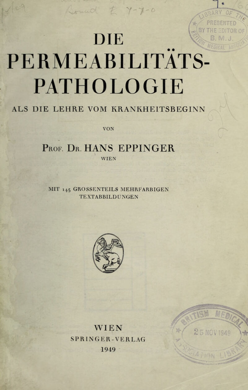 Y'7'° DIE • • - PR BV TH PERMEABILITATS- PATHOLOGIE ALS DIE LEHRE VOM RRANRHEITSBEGINN VON Prof Dr. HANS EPPINGER WIEN MIT 145 GROSSENTEILS MEHRFARBIGEN TEXTABBILD UNGEN WIEN SPRINGER-VERLAG 1949 2 5 NOV1949 IU LU