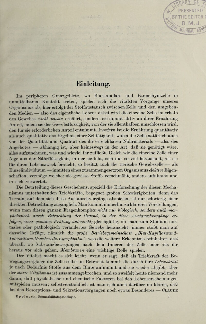 Einleitung. Im peripheren Grenzgebiete, wo Blutkapillare und Parenchymzelle in unmittelbaren Kontakt treten, spielen sich die vitalsten Vorgänge unseres Organismus ab; hier erfolgt der Stoffaustausch zwischen Zelle und den umgeben- den Medien — also das eigentliche Leben; dabei wird die einzelne Zelle innerhalb des Gewebes nicht passiv ernährt, sondern sie nimmt aktiv an ihrer Ernährung Anteil, indem sie der Gewebsflüssigkeit, von der sie allenthalben umschlossen wird, den für sie erforderlichen Anteil entnimmt. Insofern ist die Ernährung quantitativ als auch qualitativ das Ergebnis einer Zelltätigkeit, wobei die Zelle natürlich auch von der Quantität und Qualität des ihr erreichbaren Nährmaterials — also des Angebotes — abhängig ist, aber keineswegs in der Art, daß sie genötigt wäre, alles aufzunehmen, was und wieviel ihr zufließt. Gleich wie die einzelne Zelle einer Alge aus der Nährflüssigkeit, in der sie lebt, sich nur so viel herausholt, als sie für ihren Lebenszweck braucht, so besitzt auch die tierische Gewebszelle — als Einzehndividuum — inmitten eines zusammengesetzten Organismus elektive Eigen- schaften, vermöge welcher sie gewisse Stoffe verschmäht, andere aufnimmt und in sich verwertet. Die Beurteilung dieses Geschehens, spezieü die Erforschung der diesen Mecha- nismus miterhaltenden Triebkräfte, begegnet großen Schwierigkeiten, denn das Terrain, auf dem sich diese Austauschvorgänge abspielen, ist nur schwierig einer direkten Betrachtung zugänglich. Man kommt immerhin zu klareren Vorstellungen, wenn man diesen ganzen Fragenkomplex nicht nur biologisch, sondern auch mor- phologisch durch Betrachtung der Gegend, in der diese Austauschvorgänge er- folgen, einer genauen Prüfung unterzieht; gleichgültig, ob man zum Studium nor- males oder pathologisch verändertes Gewebe heranzieht, immer stößt man auf dasselbe Gefüge, nämlich die große Betriebsgemeinschaft „Blut-Kapillarwand- Interstitium-Gewebszelle-Lymphbahn“, was die weitere Erkenntnis beinhaltet, daß überall, wo Substanzbewegungen nach dem Inneren der Zehe oder aus ihr heraus vor sich gehen, Membranen eine wichtige Rolle spielen. Der Vitalist macht es sich leicht, wenn er sagt, daß als Triebkraft der Be- wegungsvorgänge die Zelle selbst in Betracht kommt, die durch ihre Lebenskraft je nach Bedürfnis Stoffe aus dem Blute aufnimmt und sie wieder abgibt; aber der starre Vitalismus ist zusammengebrochen, und so zweifelt heute niemand mehr daran, daß physikalische und chemische Faktoren bei den Lebenserscheinungen mitspielen müssen; selbstverständlich ist man sich auch darüber im klaren, daß bei den Resorptions- und Sekretionsvorgängen noch etwas Besonderes — Claude