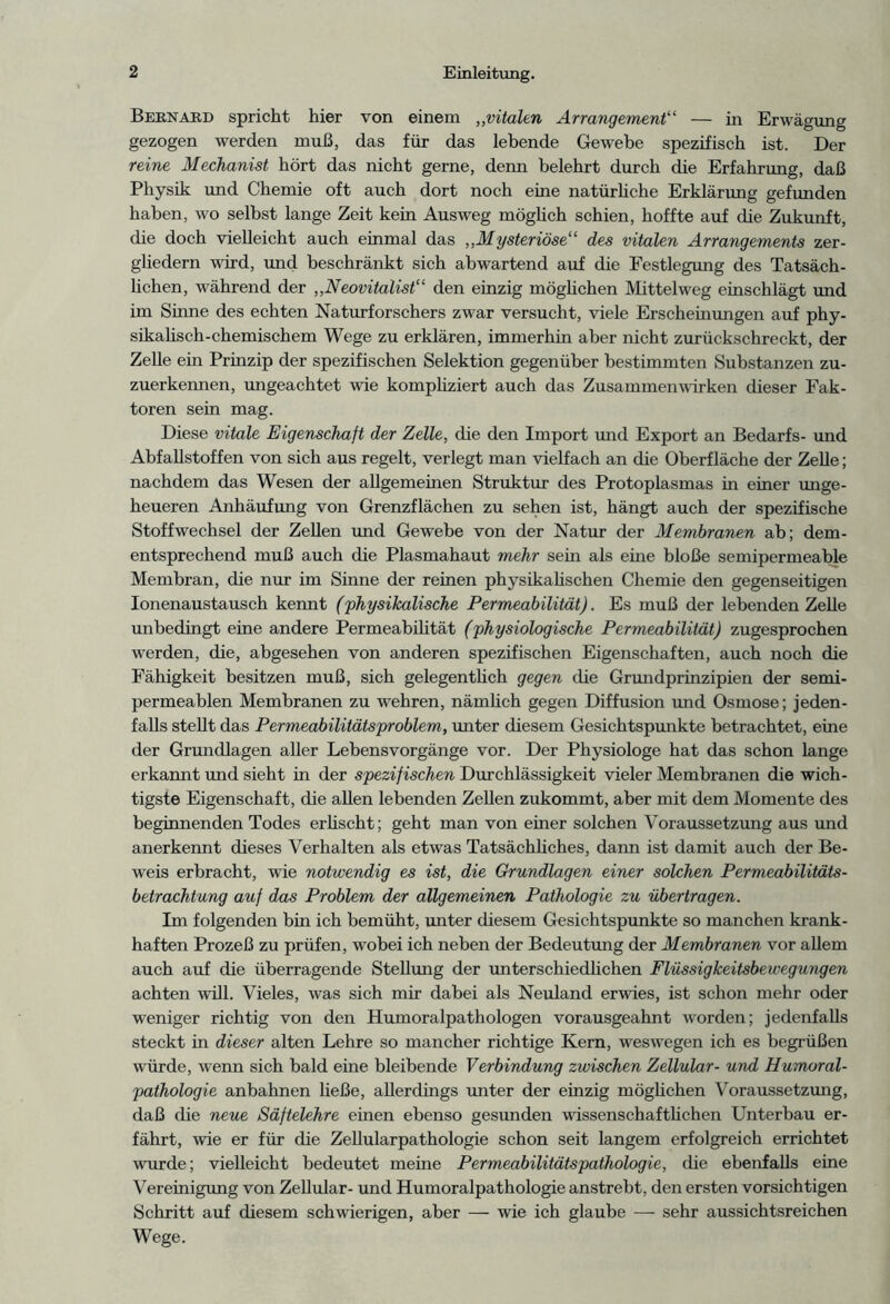 Beknabd spricht hier von einem „vitalen Arrangement“ — in Erwägung gezogen werden muß, das für das lebende Gewebe spezifisch ist. Der reine Mechanist hört das nicht gerne, denn belehrt durch die Erfahrung, daß Physik und Chemie oft auch dort noch eine natürliche Erklärung gefunden haben, wo selbst lange Zeit kein Ausweg möglich schien, hoffte auf die Zukunft, die doch vielleicht auch einmal das „Mysteriöse“ des vitalen Arrangements zer- gliedern wird, und beschränkt sich abwartend auf die Festlegung des Tatsäch- lichen, während der ,,Neovitalist“ den einzig möglichen Mittelweg einschlägt und im Sinne des echten Naturforschers zwar versucht, viele Erscheinungen auf phy- sikalisch-chemischem Wege zu erklären, immerhin aber nicht zurückschreckt, der Zelle ein Prinzip der spezifischen Selektion gegenüber bestimmten Substanzen zu- zuerkennen, ungeachtet wie kompliziert auch das Zusammenwirken dieser Fak- toren sein mag. Diese vitale Eigenschaft der Zelle, die den Import und Export an Bedarfs- und Abfallstoffen von sich aus regelt, verlegt man vielfach an die Oberfläche der Zelle; nachdem das Wesen der allgemeinen Struktur des Protoplasmas in einer unge- heueren Anhäufung von Grenzflächen zu sehen ist, hängt auch der spezifische Stoffwechsel der Zellen und Gewebe von der Natur der Membranen ab; dem- entsprechend muß auch die Plasmahaut mehr sein als eine bloße semipermeable Membran, die nur im Sinne der reinen physikalischen Chemie den gegenseitigen Ionenaustausch kennt (physikalische Permeabilität). Es muß der lebenden Zelle unbedingt eine andere Permeabilität (physiologische Permeabilität) zugesprochen werden, die, abgesehen von anderen spezifischen Eigenschaften, auch noch die Fähigkeit besitzen muß, sich gelegentlich gegen die Grundprinzipien der semi- permeablen Membranen zu wehren, nämlich gegen Diffusion und Osmose; jeden- falls stellt das Permeabilitätsproblem, unter diesem Gesichtspunkte betrachtet, eine der Grundlagen aller Lebensvorgänge vor. Der Physiologe hat das schon lange erkannt und sieht in der spezifischen Durchlässigkeit vieler Membranen die wich- tigste Eigenschaft, die allen lebenden Zellen zukommt, aber mit dem Momente des beginnenden Todes erlischt; geht man von einer solchen Voraussetzung aus und anerkennt dieses Verhalten als etwas Tatsächliches, dann ist damit auch der Be- weis erbracht, wie notwendig es ist, die Grundlagen einer solchen Permeabilitäts- betrachtung auf das Problem der allgemeinen Pathologie zu übertragen. Im folgenden bin ich bemüht, unter diesem Gesichtspunkte so manchen krank- haften Prozeß zu prüfen, wrobei ich neben der Bedeutung der Membranen vor allem auch auf die überragende Stellung der unterschiedlichen Flüssigkeitsbewegungen achten will. Vieles, was sich mir dabei als Neuland erwies, ist schon mehr oder weniger richtig von den Humoralpathologen vorausgeahnt worden; jedenfalls steckt in dieser alten Lehre so mancher richtige Kern, weswegen ich es begrüßen würde, wenn sich bald eine bleibende Verbindung zwischen Zellular- und Humoral- pathologie anbahnen ließe, allerdings unter der einzig möglichen Voraussetzung, daß die neue Säftelehre einen ebenso gesunden wissenschaftlichen Unterbau er- fährt, wie er für die Zellularpathologie schon seit langem erfolgreich errichtet wmrde; vielleicht bedeutet meine Permeabilitätspathologie, ehe ebenfalls eine Vereinigung von Zellular- und Humoralpathologie anstrebt, den ersten vorsichtigen Schritt auf diesem schwierigen, aber — wie ich glaube — sehr aussichtsreichen Wege.