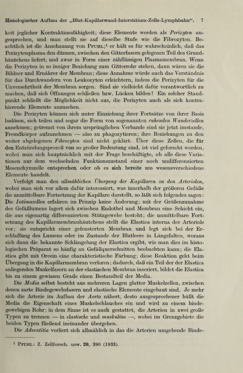 keit jeglicher Kontraktionsfähigkeit; diese Elemente werden als Perizyten an- gesprochen, und man steht sie auf dieselbe Stufe wie die Fibrozyten. Be- achtlich ist che Anschauung von Pfuhl;1 er hält es für wahrscheinlich, daß das Perizytenplasma den dünnen, zwischen den Gitterfasern gelegenen Teil des Grund- häutchens hefert, und zwar in Form einer zähflüssigen Plasmamembran. Wenn che Perizyten in so inniger Beziehung zum Gitterrohr stehen, dann wären sie che Bildner und Ernährer der Membran; diese Annahme würde auch das Verständnis für das Durchwandern von Leukozyten erleichtern, indem die Perizyten für die Unversehrtheit der Membran sorgen. Sind sie vieüeicht dafür verantworthch zu machen, daß sich Öffnungen schließen bzw. Lücken bilden? Ein solcher Stand- punkt schheßt die Möghchkeit nicht aus, die Perizyten auch als sich kontra- hierende Elemente anzusehen. Die Perizyten können sich unter Einziehung ihrer Fortsätze von ihrer Basis loslösen, sich teilen und sogar die Form von sogenannten ruhenden Wanderzellen annehmen; getremit von ihrem ursprünglichen Verbände sind sie jetzt imstande, Fremdkörper aufzunehmen — also zu phagozytieren; ihre Beziehungen zu den weiter abgelegenen Fibrozyten sind nicht geklärt. Über diese Zehen, die für den Entzündungsprozeß von so großer Bedeutung sind, ist viel geforscht worden, wobei man sich hauptsächlich mit der Frage beschäftigte, ob alle diese Varia- tionen nur dem wechselnden Funktionszustand einer noch undifferenzierten Mesenchymzehe entsprechen oder ob es sich bereits um wesensverschiedene Elemente handelt. Verfolgt man den allmählichen Übergang der Kapillaren zu den Arteriolen, wobei man sich vor allem dafür interessiert, was innerhalb der größeren Gefäße die unmittelbare Fortsetzung der Kapillare darstellt, so läßt sich folgendes sagen: Die Intimazellen erfahren im Prinzip keine Änderung; mit der Größenzunahme des Gefäßlumens lagert sich zwischen Endothel und Membran eine Schicht ein, die aus eigenartig differenziertem Stützgewebe besteht; die unmittelbare Fort- setzung des Kapillarmembranhäutchens stellt die Elastica interna der Arteriole vor; sie entspricht einer gefensterten Membran und legt sich bei der Er- schlaffung des Lumens oder im Zustande der Blutleere in Längsfalten, woraus sich dann die bekannte Schlängelung der Elastica ergibt, wie man dies im histo- logischen Präparat so häufig an Gefäßquerschnitten beobachten kann; die Ela- stica gibt mit Orcein eine charakteristische Färbung; diese Reaktion geht beim Übergang in die Kapillarmembran verloren; dadurch, daß ein Teil der der Elastica anhegenden Muskelfasern an der elastischen Membran inseriert, bildet die Elastica bis zu einem gewissen Grade einen Bestandteil der Media. Die Media selbst besteht aus mehreren Lagen glatter Muskelzellen, zwischen denen zarte Bindegewebsfasern und elastische Elemente eingebaut sind. Je mehr sich die Arterie im Aufbau der Aorta nähert, desto ausgesprochener büßt die Media die Eigenschaft eines Muskelschlauches ein und wird zu einem binde- gewebigen Rohr; in dem Sinne ist es auch gestattet, die Arterien in zwei große Typen zu trennen — in elastische und muskulöse —, wobei im Grenzgebiete die beiden Typen fheßend ineinander übergehen. Die Adventitia verhert sich allmählich in das die Arterien umgebende Binde- 1 Pfuhl: Z. Zellforsch, usw. 20, 390 (1933).
