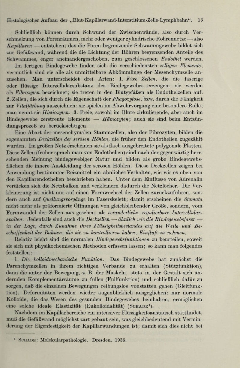 Schließlich können durch Schwund der Zwischenwände, also durch Ver- schmelzung von Porenräumen, mehr oder weniger zylindrische Röhrennetze — also Kapillaren — entstehen; das die Poren begrenzende Schwammgewebe bildet sich zur Gefäßwand, während die die Lichtung der Röhren begrenzenden Anteile des Schwammes, enger aneinandergeschoben, zum geschlossenen Endothel werden. Im fertigen Bindegewebe finden sich die verschiedensten zeitigen Elemente', vermutlich sind sie alle als unmittelbare Abkömmlinge der Mesenchymzelle an- zusehen. Man unterscheidet drei Arten: 1. Fixe Zellen, die die faserige oder flüssige Interzellularsubstanz des Bindegewebes erzeugen; sie werden als Fibrozyten bezeichnet; sie treten in den Blutgefäßen als Endothelzellen auf. 2. Zellen, die sich durch die Eigenschaft der Phagozytose, bzw. durch die Fähigkeit zur Vitalfärbung auszeichnen; sie spielen im Abwehrvorgang eine besondere Rolle; man nennt sie Histiozyten. 3. Freie, sowohl im Blute zirkulierende, aber auch im Bindegewebe zerstreute Elemente — Hämozyten; auch sie sind beim Entzün- dungsprozeß zu berücksichtigen. Eine Abart der mesenchymalen Stammzellen, also der Fibrozyten, bilden die sogenannten Deckzellen der serösen Höhlen, die früher den Endothelien zugezählt wurden. Im großen Netz erscheinen sie als flach ausgebreitete polygonale Platten. Diese Zellen (früher sprach man von Endothelien) sind nach der gegenwärtig herr- schenden Meinung bindegewebiger Natur und bilden als große Bindegewebs- flächen die innere Auskleidung der serösen Höhlen. Diese Deckzellen zeigen bei Anwendung bestimmter Reizmittel ein ähnliches Verhalten, wie wir es oben von den Kapillarendothelien beschrieben haben. Unter dem Einflüsse von Adrenalin verdicken sich die Netzbalken und verkleinern dadurch die Netzlöcher. Die Ver- kleinerung ist nicht nur auf einen Formwechsel der Zellen zurückzuführen, son- dern auch auf Quellungsvorgänge im Faserskelett; damit erscheinen die Stomata nicht mehr als präformierte Öffnungen von gleichbleibender Größe, sondern, vom Formwandel der Zellen aus gesehen, als veränderliche, regulierbare Interzellular - spalten. Jedenfalls sind auch die Deckzellen —- ähnlich wie die Bindegewebsfaser — in der Lage, durch Zunahme ihres Flüssigkeitsbestandes auf die Weite und Be- schaffenheit der Bahnen, die sie zu kontrollieren haben, Einfluß zu nehmen. Relativ leicht sind die normalen Bindegewebsfunktionen zu beurteilen, soweit sie sich mit physikochemischen Methoden erfassen lassen; so kann man folgendes feststellen: 1. Die kolloidmechanische Funktion. Das Bindegewebe hat zunächst die Parenchymzellen in ihrem richtigen Verbände zu erhalten (Stützfunktion), dann die unter der Bewegung, z. B. der Muskehi, stets in der Gestalt sich än- dernden Komplementärräume zu füllen (Füllfunktion) und schließlich dafür zu sorgen, daß die einzelnen Bewegungen reibungslos vonstatten gehen (Gleitfunk- tion). Deformitäten werden wieder augenblicklich ausgeglichen; nur normale Kolloide, die das Wesen des gesunden Bindegewebes beinhalten, ermöglichen eine solche ideale Elastizität (Eukolloidalität) (Schade1). Nachdem im Kapillarbereiche ein intensiver Flüssigkeitsaustausch stattfindet, muß die Gefäßwand möglichst zart gebaut sein, was gleichbedeutend mit Vermin- derung der Eigenfestigkeit der Kapillarwandungen ist; damit sich dies nicht bei 1 Schade: Molekularpathologie. Dresden. 1935.