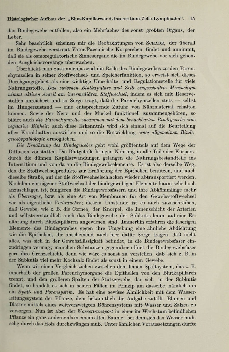 das Bindegewebe entfallen, also ein Mehrfaches des sonst größten Organs, der Leber. Sehr beachtlich scheinen mir die Beobachtungen von Schade, der überall im Bindegewebe zerstreut Vater-Paccinische Körperchen findet und annimmt, daß sie als osmoregulatorische Sinnesorgane die im Bindegewebe vor sich gehen- den Ausgleichsvorgänge überwachen. Überblickt man zusammenfassend die Rolle des Bindegewebes zu den Paren- chymzellen in seiner Stoffwechsel- und Speicherfunktion, so erweist sich dieses Durchgangsgebiet als eine wichtige Umschalte- und Regulationsstelle für viele Nahrungsstoffe. Das zwischen Blutkapillare und Zelle eingeschaltete Mesenchym nimmt aktiven Anteil am intermediären Stoffwechsel, indem es sich mit Reserve- stoffen anreichert und so Sorge trägt, daß die Parenchymzellen stets — selbst im Hungerzustand — eine entsprechende Zufuhr von Nährmaterial erhalten können. Sowie der Nerv und der Muskel funktionell zusammengehören, so bildet auch die Parenchymzelle zusammen mit dem benachbarten Bindegewebe eine vegetative Einheit; auch diese Erkenntnis wird sich einmal auf die Beurteilung alles Krankhaften auswirken und so die Entwicklung einer allgemeinen Binde- gewebßpathologie ermöglichen. Die Ernährung des Bindegewebes geht wohl größtenteils auf dem Wege der Diffusion vonstatten. Die Blutgefäße bringen Nahrung in alle Teile des Körpers; durch die dünnen Kapillarwandungen gelangen die Nahrungsbestandteile ins Interstitium und von da an die Bindegewebselemente. Es ist also derselbe Weg, den die Stoffwechselprodukte zur Ernährung der Epithelien benützen, und auch dieselbe Straße, auf der die Stoffwechselschlacken wieder abtransportiert werden. Nachdem ein eigener Stoffwechsel der bindegewebigen Elemente kaum sehr hoch anzuschlagen ist, fungieren die Bindegewebsfasern und ihre Abkömmlinge mehr als Überträger, bzw. als eine Art von Membranen für den Gewebsstoffwechsel wie als eigentliche Verbraucher', diesem Umstande ist es auch zuzuschreiben, daß Gewebe, wie z. B. die Cornea, der Knorpel, die Innenschicht der Arterien und selbstverständlich auch das Bindegewebe der Subkutis kaum auf eine Er- nährung durch Blutkapillaren angewiesen sind. Immerhin erfahren die faserigen Elemente des Bindegewebes gegen ihre Umgebung eine ähnliche Abdichtung wie die Epithelien, die anscheinend auch hier dafür Sorge tragen, daß nicht alles, was sich in der Gewebsflüssigkeit befindet, in die Bindegewebsfaser ein- zudringen vermag; manchen Substanzen gegenüber öffnet die Bindegewebsfaser gern ihre Grenzschicht, denn wie wäre es sonst zu verstehen, daß sich z. B. in der Subkutis viel mehr Kochsalz findet als sonst in einem Gewebe. Wenn wir einen Vergleich ziehen zwischen dem feinen Spaltsystem, das z. B. innerhalb der großen Parenchymorgane die Epithelien von den Blutkapillaren trennt, und den größeren Spalten der Stützgewebe, das sich in der Subkutis findet, so handelt es sich in beiden Eällen im Prinzip um dasselbe, nämlich um ein Spalt- und Porensystem. Es hat eine gewisse Ähnlichkeit mit dem Wasser- leitungssystem der Pflanze, dem bekanntlich die Aufgabe zufällt, Blumen und Blätter mittels eines weitverzweigten Röhrensystems mit Wasser und Salzen zu versorgen. Nun ist aber der Wassertransport m einer im Wachstum befindlichen Pflanze ein ganz anderer als in einem alten Baume, bei dem sich das Wasser müh - selig durch das Holz durchzwängen muß. Unter ähnlichen Voraussetzungen dürfte