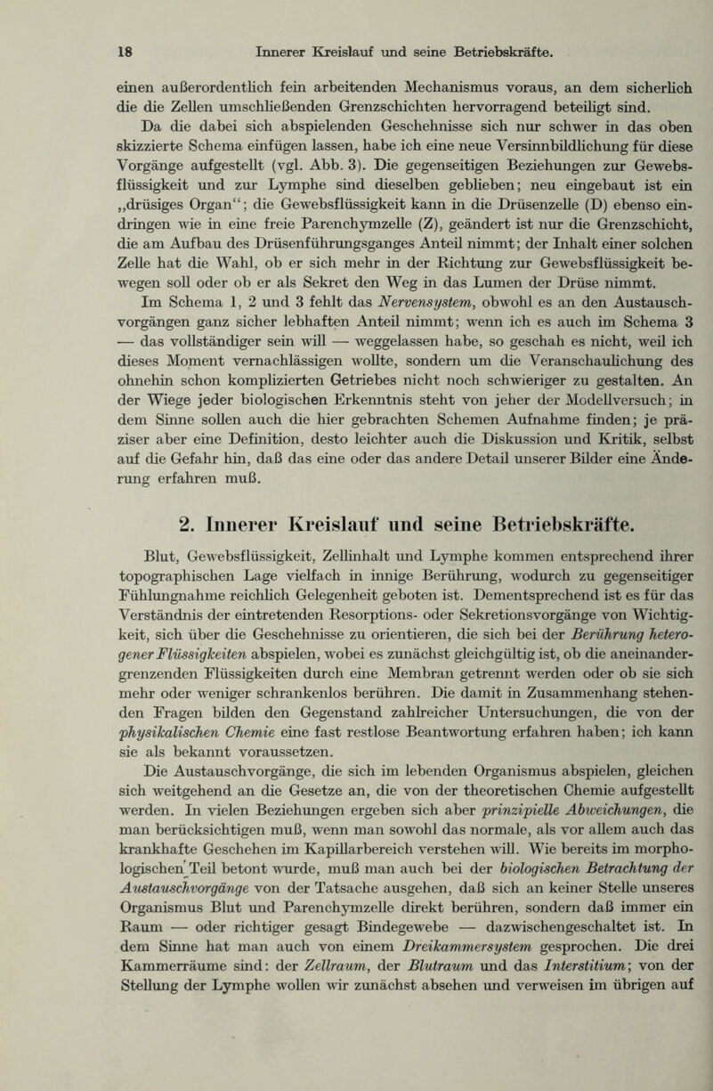 einen außerordentlich fein arbeitenden Mechanismus voraus, an dem sicherlich die die Zellen umschließenden Grenzschichten hervorragend beteiligt sind. Da die dabei sich abspielenden Geschehnisse sich nur schwer in das oben skizzierte Schema einfügen lassen, habe ich eine neue Versinnbildlichung für diese Vorgänge aufgestellt (vgl. Abb. 3). Die gegenseitigen Beziehungen zur Gewebs- flüssigkeit und zur Lymphe sind dieselben gebheben; neu eingebaut ist ein „drüsiges Organ“; die Gewebsflüssigkeit kann in die Drüsenzelle (D) ebenso ein- dringen wie in eine freie Parenchymzelle (Z), geändert ist nur die Grenzschicht, die am Aufbau des Drüsenführungsganges Anteil nimmt; der Inhalt einer solchen Zelle hat die Wahl, ob er sich mehr in der Richtung zur Gewebsflüssigkeit be- wegen soll oder ob er als Sekret den Weg in das Lumen der Drüse nimmt. Im Schema 1, 2 und 3 fehlt das Nervensystem, obwohl es an den Austausch- vorgängen ganz sicher lebhaften Anteil nimmt; wenn ich es auch im Schema 3 — das vollständiger sein will — weggelassen habe, so geschah es nicht, weil ich dieses Moment vernachlässigen wollte, sondern um die Veranschaulichung des ohnehin schon komplizierten Getriebes nicht noch schwieriger zu gestalten. An der Wiege jeder biologischen Erkenntnis steht von jeher der Modellversuch; in dem Sinne sollen auch die hier gebrachten Schemen Aufnahme finden; je prä- ziser aber eine Definition, desto leichter auch die Diskussion und Kritik, selbst auf die Gefahr hin, daß das eine oder das andere Detail unserer Bilder eine Ände- rung erfahren muß. 2. Innerer Kreislauf und seine Betriebskräfte. Blut, Gewebsflüssigkeit, Zellinhalt und Lymphe kommen entsprechend ihrer topographischen Lage vielfach in innige Berührung, wodurch zu gegenseitiger Fühlungnahme reichlich Gelegenheit geboten ist. Dementsprechend ist es für das Verständnis der eintretenden Resorptions- oder Sekretionsvorgänge von Wichtig- keit, sich über die Geschehnisse zu orientieren, die sich bei der Berührung hetero- gener Flüssigkeiten abspielen, wobei es zunächst gleichgültig ist, ob die aneinander- grenzenden Flüssigkeiten durch eine Membran getrennt werden oder ob sie sich mehr oder weniger schrankenlos berühren. Die damit in Zusammenhang stehen- den Fragen bilden den Gegenstand zahlreicher Untersuchungen, die von der 'physikalischen Chemie eine fast restlose Beantwortung erfahren haben; ich kann sie als bekannt voraussetzen. Die Austausch Vorgänge, die sich im lebenden Organismus abspielen, gleichen sich weitgehend an die Gesetze an, die von der theoretischen Chemie aufgestellt werden. In vielen Beziehungen ergeben sich aber prinzipielle Abweichungen, die man berücksichtigen muß, wenn man sowohl das normale, als vor allem auch das krankhafte Geschehen im Kapillarbereich verstehen will. Wie bereits im morpho- logischen Teil betont wurde, muß man auch bei der biologischen Betrachtung der Austauschvorgänge von der Tatsache ausgehen, daß sich an keiner Stelle unseres Organismus Blut und Parenchymzelle direkt berühren, sondern daß immer ein Raum — oder richtiger gesagt Bindegewebe — dazwischengeschaltet ist. In dem Sinne hat man auch von einem Dreikammersystem gesprochen. Die drei Kammerräume sind: der Zellraum, der Blutraum und das Interstitium; von der Stellung der Lymphe wollen wir zunächst absehen und verweisen im übrigen auf