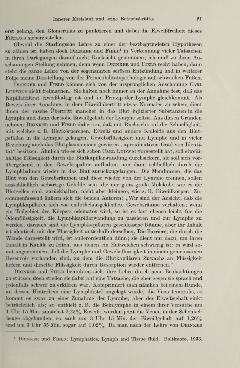 erst gelang, den Glomerulus zu punktieren und dabei die Eiweißfreiheit dieses Filtrates sicherzustellen. Obwohl die Starlingsche Lehre zu einer der bestbegründeten Hypothesen zu zählen ist, haben doch Drinker und Field1 in Verkennung vieler Tatsachen in ihren Darlegungen darauf nicht Rücksicht genommen; ich muß zu ihren An- schauungen Stellung nehmen, denn wenn Drinker und Field recht haben, dann steht die ganze Lehre von der sogenannten serösen Entzündung und in weiterer Folge meine Darstellung von der Permeabilitätspathologie auf schwachen Füßen. Drinker und Field können sich von der ursprünglichen Anschauung Carl Ludwigs nicht freimachen. Sie halten noch immer an der Annahme fest, daß das Kapillarfiltrat eiweißhaltig ist und im Prinzip der Lymphe gleichkommt. Als Beweis ihrer Annahme, in dem Eiweiß Übertritt etwas Normales zu sehen, dient ihnen der rasche Übertritt mancher in das Blut injizierter Substanzen in die Lymphe und dann der hohe Eiweißgehalt der Lymphe selbst. Aus diesen Gründen nehmen Drinker und Field daher an, daß mit Rücksicht auf die Schnelligkeit, mit welcher z. B. Blutkörperchen, Eiweiß und andere Kolloide aus den Blut- gefäßen m die Lymphe gelangen, Gewebsflüssigkeit und Lymphe und in vieler Beziehung auch das Blutplasma einen gewissen „aproximativen Grad von Identi- tät“ besitzen. Ähnlich wie es sich schon Carl Ludwig vorgestellt hat, soll eiweiß- haltige Flüssigkeit durch die Blutkapillarwandung durchsickern, sie soll sich vor- übergehend in den Gewebsspalten auf halten, um dann schließlich durch die Lymphbahnen wieder in das Blut zurückzugelangen. Die Membranen, die das Blut von den Gewebsräumen und diese wieder von der Lymphe trennen, sollen ausschließlich siebartige Gebilde sein, die nur ganz große Moleküle, wie es die Blutzellen sind, zurückhalten, nicht aber kleinere, wie z. B. Eiweißkörper. Zu- sammenfassend äußern sich die beiden Autoren: „Wir sind der Ansicht, daß die Lymphkapillaren sich wie endothelausgekleidete Gewebsräume verhalten; wenn ein Teilgebiet des Körpers ödematös wird, so ist es fast ebenso leicht für die Ödemflüssigkeit, die Lymphkapillarwandung zu passieren und zur Lymphe zu werden; darnach sind die Lymphkapillaren geschlossene Räume, aber ihr Inhalt ist identisch mit der Flüssigkeit außerhalb derselben. Die Barriere, die durch die Wände dargestellt wird, ist außerordentlich dünn; sie dient nur dazu, um ihren Inhalt in Kanäle zu leiten, aus denen ein Entweichen schwierig ist; es wird so- mit angenommen, daß die Lymphe und Gewebsflüssigkeit in einem gemeinsamen Reservoir vorhanden sind, zu dem die Blutkapillaren Zuwachs an Flüssigkeit liefern und dieselbe Flüssigkeit durch Resorption wieder entfernen.“ Drinker und Field bemühten sich, ihre Lehre durch neue Beobachtungen zu stützen, doch stießen sie dabei auf eine Tatsache, die eher gegen sie sprach und jedenfalls schwer zu erklären war. Komprimiert man nämlich bei einem Hunde, an dessen Hmterbein eine Lymphfistel angelegt wurde, die Vena femoralis, so kommt es zwar zu einer Zunahme der Lymphe, aber der Eiweißgehalt sinkt beträchtlich ab; so enthielt z. B. die Beinlymphe in einem ihrer Versuche um 1 Uhr 15 Min. zunächst 2,25% Eiweiß; wurden jetzt die Venen in der Schenkel- beuge abgebunden, so sank um 3 Uhr 15 Min. der Eiweißgehalt auf 1,26% und um 3 Uhr 55 Min. sogar auf 1,02%. Da man nach der Lehre von Drinker 1 Drinker und Field: Lymphatics, Lymph and Tissue fluid. Baltimore. 1933.