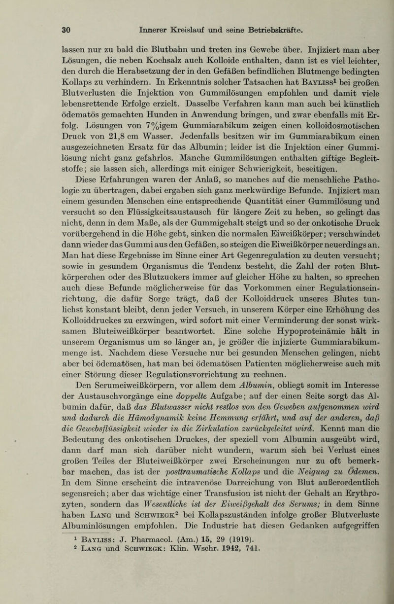 lassen nur zu bald die Blutbahn und treten ins Gewebe über. Injiziert man aber Lösungen, die neben Kochsalz auch Kolloide enthalten, dann ist es viel leichter, den durch die Herabsetzung der in den Gefäßen befindlichen Blutmenge bedingten Kollaps zu verhindern. In Erkenntnis solcher Tatsachen hat Bayliss1 bei großen Blutverlusten die Injektion von Gummilösungen empfohlen und damit viele lebensrettende Erfolge erzielt. Dasselbe Verfahren kann man auch bei künstlich ödematös gemachten Hunden in Anwendung bringen, und zwar ebenfalls mit Er- folg. Lösungen von 7%igem Gummiarabikum zeigen einen kolloidosmotischen Druck von 21,8 cm Wasser. Jedenfalls besitzen wir im Gummiarabikum einen ausgezeichneten Ersatz für das Albumin; leider ist die Injektion einer Gummi- lösung nicht ganz gefahrlos. Manche Gummilösungen enthalten giftige Begleit- stoffe; sie lassen sich, allerdings mit einiger Schwierigkeit, beseitigen. Diese Erfahrungen waren der Anlaß, so manches auf die menschliche Patho- logie zu übertragen, dabei ergaben sich ganz merkwürdige Befunde. Injiziert man einem gesunden Menschen eine entsprechende Quantität einer Gummilösung und versucht so den Flüssigkeitsaustausch für längere Zeit zu heben, so gelingt das nicht, denn in dem Maße, als der Gummigehalt steigt und so der onkotische Druck vorübergehend in die Höhe geht, sinken die normalen Eiweißkörper; verschwindet dann wieder das Gummi aus den Gefäßen, so steigen die Eiweißkörper neuerdings an. Man hat diese Ergebnisse im Sinne einer Art Gegenregulation zu deuten versucht; sowie m gesundem Organismus die Tendenz besteht, die Zahl der roten Blut- körperchen oder des Blutzuckers immer auf gleicher Höhe zu halten, so sprechen auch diese Befunde möglicherweise für das Vorkommen einer Regulationsein- richtung, die dafür Sorge trägt, daß der Kolloiddruck unseres Blutes tun- lichst konstant bleibt, denn jeder Versuch, in unserem Körper eine Erhöhung des Kolloiddruckes zu erzwingen, wird sofort mit einer Verminderung der sonst wirk- samen Bluteiweißkörper beantwortet. Eine solche Hypoproteinämie hält in unserem Organismus um so länger an, je größer die injizierte Gummiarabikum- menge ist. Nachdem diese Versuche nur bei gesunden Menschen gelingen, nicht aber bei ödematösen, hat man bei ödematösen Patienten möglicherweise auch mit einer Störung dieser Regulationsvorrichtung zu rechnen. Den Serumeiweißkörpern, vor allem dem Albumin, obliegt somit im Interesse der Austauschvorgänge eine doppelte Aufgabe; auf der einen Seite sorgt das Al- bumin dafür, daß das Blutwasser nicht restlos von den Geweben aufgenommen wird und dadurch die Hämodynamik keine Hemmung erfährt, und auf der anderen, daß die Gewebsflüssigkeit wieder in die Zirkulation zurückgeleitet wird. Kennt man die Bedeutung des onkotischen Druckes, der speziell vom Albumin ausgeübt wird, dann darf man sich darüber nicht wundem, warum sich bei Verlust eines großen Teiles der Bluteiweißkörper zwei Erscheinungen nur zu oft bemerk- bar machen, das ist der posttraumatische Kollaps und die Neigung zu Ödemen. In dem Sinne erscheint die intravenöse Darreichung von Blut außerordentlich segensreich; aber das wichtige einer Transfusion ist nicht der Gehalt an Erythro- zyten, sondern das Wesentliche ist der Eiweißgehalt des Serums; in dem Sinne haben Lang und Schwiegk2 bei Kollapszuständen infolge großer Blutverluste Albuminlösungen empfohlen. Die Industrie hat diesen Gedanken aufgegriffen 1 Bayliss: J. Pharmacol. (Am.) 15, 29 (1919). 2 Lang und Schwiegk: Klin. Wschr. 1942, 741.