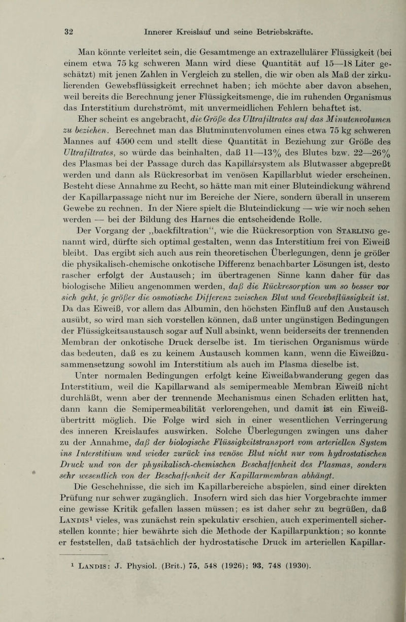 Man könnte verleitet sein, die Gesamtmenge an extrazellulärer Flüssigkeit (bei einem etwa 75 kg schweren Mann wird diese Quantität auf 15—18 Liter ge- schätzt) mit jenen Zahlen in Vergleich zu stellen, die wir oben als Maß der zirku- lierenden Gewebsflüssigkeit errechnet haben; ich möchte aber davon absehen, weil bereits die Berechnung jener Flüssigkeitsmenge, die im ruhenden Organismus das Interstitium durchströmt, mit unvermeidlichen Fehlern behaftet ist. Eher scheint es angebracht, die Größe des Ultrafiltrates auf das Minutenvolumen zu beziehen. Berechnet man das Blutminutenvolumen eines etwa 75 kg schweren Mannes auf 4500 ccm und stellt diese Quantität in Beziehung zur Größe des Ultrafiltrates, so würde das beinhalten, daß 11—13% des Blutes bzw. 22—-26% des Plasmas bei der Passage durch das Kapillärsystem als Blutwasser abgepreßt werden und dann als Rückresorbat im venösen Kapillarblut wieder erscheinen. Besteht diese Annahme zu Recht, so hätte man mit einer Bluteindickung während der Kapillarpassage nicht nur im Bereiche der Niere, sondern überall in unserem Gewebe zu rechnen. In der Niere spielt die Bluteindickung — wie wir noch sehen werden — bei der Bildung des Harnes die entscheidende Rolle. Der Vorgang der „backfiltration“, wie die Rückresorption von Stakling ge- nannt wird, dürfte sich optimal gestalten, wenn das Interstitium frei von Eiweiß bleibt. Das ergibt sich auch aus rein theoretischen Überlegungen, denn je größer die physikalisch-chemische onkotische Differenz benachbarter Lösungen ist, desto rascher erfolgt der Austausch; im übertragenen Sinne kann daher für das biologische Milieu angenommen werden, daß die Rückresorption um so besser vor sich geht, je größer die osmotische Differenz zwischen Blut und Gewebsflüssigkeit ist. Da das Eiweiß, vor allem das Albumin, den höchsten Einfluß auf den Austausch ausiibt, so wird man sich vorstellen können, daß unter ungünstigen Bedingungen der Fliissigkeitsaustausch sogar auf Null absinkt, wenn beiderseits der trennenden Membran der onkotische Druck derselbe ist. Im tierischen Organismus würde das bedeuten, daß es zu keinem Austausch kommen kann, wenn die Eiweißzu- sammensetzung sowohl im Interstitium als auch im Plasma dieselbe ist. Unter normalen Bedingungen erfolgt keine Eiweißabwanderung gegen das Interstitium, weil die Kapillarwand als semipermeable Membran Eiweiß nicht durch läßt, wenn aber der trennende Mechanismus einen Schaden erlitten hat, dann kann die Semipermeabilität verlorengehen, und damit ist ein Eiweiß- übertritt möglich. Die Folge wird sich in einer wesentlichen Verringerung des inneren Kreislaufes auswirken. Solche Überlegungen zwingen uns daher zu der Annahme, daß der biologische Flüssigkeitstransport vom arteriellen System ins Interstitium und wieder zurück ins venöse Blut nicht nur vom hydrostatischen Druck und von der physikalisch-chemischen Beschaffenheit des Plasmas, sondern sehr wesentlich von der Beschaffenheit der Kapillarmembran abhängt. Die Geschehnisse, die sich im Kapillarbereiche abspielen, sind einer direkten Prüfung nur schwer zugänglich. Insofern wird sich das hier Vorgebrachte immer eine gewisse Kritik gefallen lassen müssen; es ist daher sehr zu begrüßen, daß Landls1 vieles, was zunächst rein spekulativ erschien, auch experimentell sicher- stellen konnte; hier bewährte sich die Methode der Kapillarpunktion; so konnte er feststellen, daß tatsächlich der hydrostatische Druck im arteriellen Kapillar - Landis: J. Physiol. (Brit.) 75, 548 (1926); 93, 748 (1930).