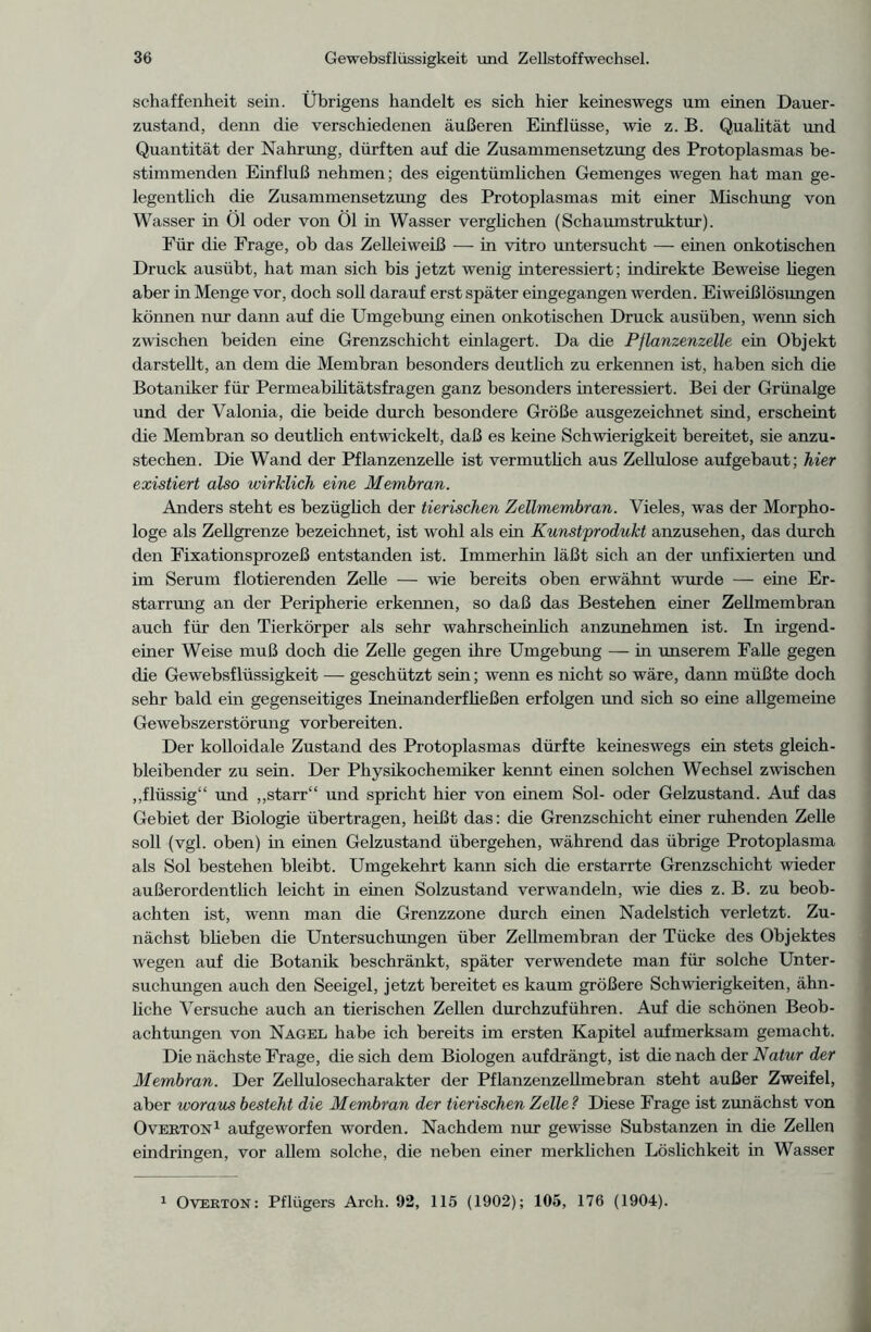 schaffenheit sein. Übrigens handelt es sich hier keineswegs um einen Dauer- zustand, denn die verschiedenen äußeren Einflüsse, wie z. B. Qualität und Quantität der Nahrung, dürften auf die Zusammensetzung des Protoplasmas be- stimmenden Einfluß nehmen; des eigentümlichen Gemenges wegen hat man ge- legentlich die Zusammensetzung des Protoplasmas mit einer Mischung von Wasser in Öl oder von Öl in Wasser verglichen (Schaumstruktur). Für die Frage, ob das Zelleiweiß — in vitro untersucht — einen onkotischen Druck ausübt, hat man sich bis jetzt wenig interessiert; indirekte Beweise hegen aber in Menge vor, doch soll darauf erst später eingegangen werden. Eiweißlösungen können nur dann auf die Umgebung einen onkotischen Druck ausüben, wenn sich zwischen beiden eine Grenzschicht einlagert. Da die Pflanzenzelle ein Objekt darstellt, an dem die Membran besonders deutlich zu erkennen ist, haben sich die Botaniker für Permeabilitätsfragen ganz besonders interessiert. Bei der Grünalge und der Valonia, die beide durch besondere Größe ausgezeichnet sind, erscheint die Membran so deutlich entwickelt, daß es keine Schwierigkeit bereitet, sie anzu- stechen. Die Wand der Pflanzenzelle ist vermutlich aus Zellulose aufgebaut; hier existiert also wirklich eine Membran. Anders steht es bezüglich der tierischen Zellmembran. Vieles, was der Morpho- loge als Zellgrenze bezeichnet, ist wohl als ein Kunstprodukt anzusehen, das durch den Fixationsprozeß entstanden ist. Immerhin läßt sich an der unfixierten und im Serum dotierenden Zehe — wie bereits oben erwähnt wurde — eine Er- starrung an der Peripherie erkennen, so daß das Bestehen einer Zellmembran auch für den Tierkörper als sehr wahrscheinlich anzunehmen ist. In irgend- einer Weise muß doch die Zelle gegen ihre Umgebung — in unserem Falle gegen die Gewebsflüssigkeit — geschützt sein; wenn es nicht so wäre, dann müßte doch sehr bald ein gegenseitiges Ineinanderfließen erfolgen und sich so eine allgemeine Gewebszerstörung vorbereiten. Der kolloidale Zustand des Protoplasmas dürfte keineswegs ein stets gleich- bleibender zu sein. Der Physikochemiker kennt einen solchen Wechsel zwischen „flüssig“ und „starr“ und spricht hier von einem Sol- oder Gelzustand. Auf das Gebiet der Biologie übertragen, heißt das: die Grenzschicht einer ruhenden Zelle soll (vgl. oben) in einen Gelzustand übergehen, während das übrige Protoplasma als Sol bestehen bleibt. Umgekehrt kann sich die erstarrte Grenzschicht wieder außerordentlich leicht in einen Solzustand verwandeln, wie dies z. B. zu beob- achten ist, wenn man die Grenzzone durch einen Nadelstich verletzt. Zu- nächst blieben die Untersuchungen über Zellmembran der Tücke des Objektes wegen auf die Botanik beschränkt, später verwendete man für solche Unter- suchungen auch den Seeigel, jetzt bereitet es kaum größere Schwierigkeiten, ähn- liche Versuche auch an tierischen Zellen durchzuführen. Auf die schönen Beob- achtungen von Nagel habe ich bereits im ersten Kapitel aufmerksam gemacht. Die nächste Frage, die sich dem Biologen aufdrängt, ist die nach der Natur der Membran. Der Zellulosecharakter der Pflanzenzellmebran steht außer Zweifel, aber woraus besteht die Membran der tierischen Zelle ? Diese Frage ist zunächst von Overton1 aufgeworfen worden. Nachdem nur gewisse Substanzen in die Zellen eindringen, vor allem solche, die neben einer merklichen Löslichkeit in Wasser Overton: Pflügers Arch. 92, 115 (1902); 105, 176 (1904).