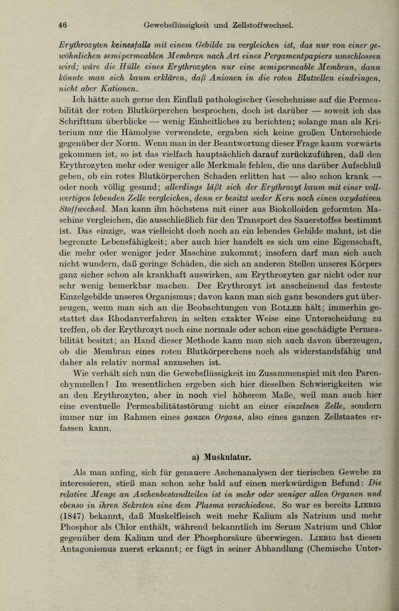 Erythrozyten keinesfalls mit einem Gebilde zu vergleichen ist, das nur von einer ge- wöhnlichen semipermeablen Membran nach Art eines Pergamentpapiers umschlossen wird; wäre die Hülle eines Erythrozyten nur eine semipermeable Membran, dann könnte man sich kaum erklären, daß Anionen in die roten Blutzellen eindringen, nicht aber Kationen. Ich hätte auch gerne den Einfluß pathologischer Geschehnisse auf die Permea- bilität der roten Blutkörperchen besprochen, doch ist darüber — soweit ich das Schrifttum überblicke — wenig Einheitliches zu berichten; solange man als Kri- terium nur die Hämolyse verwendete, ergaben sich keine großen Unterschiede gegenüber der Norm. Wenn man in der Beantwortung dieser Frage kaum vorwärts gekommen ist, so ist das vielfach hauptsächlich darauf zurückzuführen, daß den Erythrozyten mehr oder weniger alle Merkmale fehlen, die uns darüber Aufschluß geben, ob ein rotes Blutkörperchen Schaden erlitten hat — also schon krank — oder noch völlig gesund; allerdings läßt sich der Erythrozyt kaum mit einer voll- wertigen lebenden Zelle vergleichen, denn er besitzt weder Kern noch einen oxydativen Stoffwechsel. Man kann ihn höchstens mit einer aus Biokolloiden geformten Ma- schine vergleichen, die ausschließlich für den Transport des Sauerstoffes bestimmt ist. Das einzige, was vielleicht doch noch an ein lebendes Gebilde mahnt, ist die begrenzte Lebensfähigkeit; aber auch hier handelt es sich um eine Eigenschaft, die mehr oder weniger jeder Maschine zukommt; insofern darf man sich auch nicht wundern, daß geringe Schäden, die sich an anderen Stellen unseres Körpers ganz sicher schon als krankhaft auswirken, am Erythrozyten gar nicht oder nur sehr wenig bemerkbar machen. Der Erythrozyt ist anscheinend das festeste Einzelgebilde unseres Organismus; davon kann man sich ganz besonders gut über- zeugen, wenn man sich an die Beobachtungen von Roller hält; immerhin ge- stattet das Rhodan verfahren in selten exakter Weise eine Unterscheidung zu treffen, ob der Erythrozyt noch eine normale oder schon eine geschädigte Permea- bilität besitzt; an Hand dieser Methode kann man sich auch davon überzeugen, ob die Membran eines roten Blutkörperchens noch als widerstandsfähig und daher als relativ normal anzusehen ist. Wie verhält sich nun die Gewebsflüssigkeit im Zusammenspiel mit den Paren- chymzellen? Im wesentlichen ergeben sich hier dieselben Schwierigkeiten wie an den Erythrozyten, aber in noch viel höherem Maße, weil man auch hier eine eventuelle Permeabilitätsstörung nicht an einer einzelnen Zelle, sondern immer nur im Rahmen eines ganzen Organs, also eines ganzen Zellstaates er- fassen kann. a) Muskulatur. Als man anfing, sich für genauere Aschenanalysen der tierischen Gewebe zu interessieren, stieß man schon sehr bald auf einen merkwürdigen Befund: Die relative Menge an Aschenbestandteilen ist in mehr oder weniger allen Organen und ebenso in ihren Sekreten eine dem Plasma verschiedene. So war es bereits Liebig (1847) bekannt, daß Muskelfleisch weit mehr Kalium als Natrium und mehr Phosphor als Chlor enthält, während bekanntlich im Serum Natrium und Chlor gegenüber dem Kalium und der Phosphorsäure überwiegen. Liebig hat diesen Antagonismus zuerst erkannt; er fügt in seiner Abhandlung (Chemische Unter-