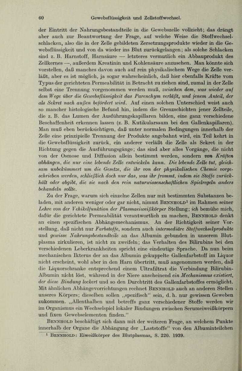 der Eintritt der Nahrungsbestandteile in die Gewebszelle vollzieht; das drängt aber auch zur Beantwortung der Frage, auf welche Weise die Stoffwechsel- schlacken, also die in der Zelle gebildeten Zersetzungsprodukte wieder in die Ge- websflüssigkeit und von da wieder ins Blut zurückgelangen; als solche Schlacken sind z. B. Harnstoff, Harnsäure — letzteres vermutlich ein Abbauprodukt des Zellkernes —, außerdem Kreatinin und Kohlensäure anzusehen. Man könnte sich vorstellen, daß manches davon auch auf rein physikalischem Wege die Zelle ver- läßt, aber es ist möglich, ja sogar wahrscheinlich, daß hier ebenfalls Kräfte vom Typus der gerichteten Permeabilität in Betracht zu ziehen sind, zumal in der Zelle selbst eine Trennung vorgenommen werden muß, zwischen dem, was wieder auf dem Wege über die Gewebsflüssigkeit das Parenchym verläßt, und jenem Anteil, der als Sekret nach außen befördert wird. Auf einen solchen Unterschied weist auch so mancher histologische Befund hin, indem die Grenzschichten jener Zellteile, die z. B. das Lumen der Ausführungskapillaren bilden, eine ganz verschiedene Beschaffenheit erkennen lassen (z. B. Kutikularsaum bei den Gallenkapillaren). Man muß eben berücksichtigen, daß unter normalen Bedingungen innerhalb der Zelle eine prinzipielle Trennung der Produkte angebahnt wird, ein Teil kehrt in die Gewebsflüssigkeit zurück, ein anderer verläßt die Zelle als Sekret in der Richtung gegen die Ausführungsgänge; das sind aber alles Vorgänge, die nicht von der Osmose und Diffusion allein bestimmt werden, sondern von Kräften abhängen, die nur eine lebende Zelle entwickeln kann. Die lebende Zelle tut, gleich- sam unbekümmert um die Gesetze, die ihr von der physikalischen Chemie vor ge- schrieben werden, schließlich doch nur das, was ihr frommt, indem sie Stoffe zurück- hält oder abgibt, die sie nach den rein naturwissenschaftlichen Spielregeln anders behandeln sollte. Zu der Frage, warum sich einzelne Zellen nur mit bestimmten Substanzen be- laden, mit anderen weniger oder gar nicht, nimmt Bennhold1 im Rahmen seiner Lehre von der Vehikelfunktion der Plasmaeiweißkörper Stellung; ich bemühe mich, dafür die gerichtete Permeabilität verantwortlich zu machen, Bennhold denkt an einen spezifischen Abhängemechanismus. An der Richtigkeit seiner Vor- stellung, daß nicht nur Farbstoffe, sondern auch intermediäre Stoffwechselprodukte und gewisse Nahrungsbestandteile an das Albumin gebunden in unserem Blut- plasma zirkulieren, ist nicht zu zweifeln; das Verhalten des Bilirubins bei den verschiedenen Leberkrankheiten spricht eine eindeutige Sprache. Da nun beim mechanischen Ikterus der an das Albumin gekuppelte Gallenfarbstoff im Liquor nicht erscheint, wohl aber in den Harn Übertritt, muß angenommen werden, daß die Liquorschranke entsprechend einem Ultrafiltrat die Verbindung Bilirubin- Albumin nicht löst, während in der Niere anscheinend ein Mechanismus existiert, der diese Bindung lockert und so den Durchtritt des Gallenfarbstoffes ermöglicht. Mit ähnlichen Abhängevorrichtungen rechnet Bennhold auch an anderen Stellen . unseres Körpers; dieselben sollen „spezifisch“ sein, d. h. nur gewissen Geweben zukommen. „Allenthalben und betreffs ganz verschiedener Stoffe werden wir im Organismus ein Wechselspiel lokaler Bindungen zwischen Serumeiweißkörpern und fixen Gewebselementen finden.“ Bennhold beschäftigt sich dann mit der weiteren Frage, an welchem Punkte innerhalb der Organe die Abhängung der „Laststoffe“ von den Albuminteilchen 1 Bennhold: Eiweißkörper des Blutplasmas, S. 220. 1939.