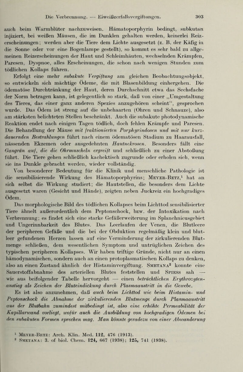 auch beim Warmblüter nachzuweisen. Hämatoporphyrin bedingt, subkutan injiziert, bei weißen Mäusen, die im Dunklen gehalten werden, keinerlei Reiz- erscheinungen; werden aber die Tiere dem Lichte ausgesetzt (z. B. der Käfig in die Sonne oder vor eine Bogenlampe gestellt), so kommt es sehr bald zu allge- meinen Reizerscheinungen der Haut und Schleimhäuten, wechselnden Krämpfen, Paresen, Dyspnoe, alles Erscheinungen, die schon nach wenigen Stunden zum tödlichen Kollaps führen. Erfolgt eine mehr subakute Vergiftung am gleichen Beobachtungsobjekt, so entwickeln sich mächtige Ödeme, die mit Blasenbildung einhergehen. Die ödematöse Durchtränkung der Haut, deren Durchschnitt etwa das Sechsfache der Norm betragen kann, ist gelegentlich so stark, daß von einer „Umgestaltung des Tieres, das einer ganz anderen Spezies anzugehören scheint“, gesprochen wurde. Das Ödem ist streng auf die unbehaarten (Ohren und Schnauze), also am stärksten belichteten Stellen beschränkt. Auch die subakute photodynamische Reaktion endet nach einigen Tagen tödlich, doch fehlen Krämpfe und Paresen. Die Behandlung der Mäuse mit fraktionierten Porphyrindosen und mit nur kurz- dauernden Bestrahlungen führt nach einem ödematösen Stadium zu Haarausfall, nässenden Ekzemen oder ausgedehnten Hautnekrosen. Besonders fällt eine Gangrän auf, die die Ohrmuscheln ergreift und schließlich zu einer Abstoßung führt. Die Tiere gehen schließlich kachektisch zugrunde oder erholen sich, wenn sie ins Dunkle gebracht werden, wieder vollständig. Von besonderer Bedeutung für die Klinik und menschliche Pathologie ist die sensibilisierende Wirkung des Hämatoporphyrins; Meyer-Betz,1 hat an sich selbst die Wirkung studiert; die Hautstellen, die besonders dem Lichte ausgesetzt waren (Gesicht und Hände), zeigten neben Juckreiz ein hochgradiges ödem. Das morphologische Bild des tödlichen Kollapses beim Lichttod sensibilisierter Tiere ähnelt außerordentlich dem Peptonschock, bzw. der Intoxikation nach Verbrennung; es findet sich eine starke Gefäßerweiterung im Splanchnicusgebiet und Ungerinnbarkeit des Blutes. Das Leerläufen der Venen, die Blutleere der peripheren Gefäße und die bei der Obduktion regelmäßig klein und blut- leer gefundenen Herzen lassen auf eine Verminderung der zirkulierenden Blut- menge schließen, dem wesentlichen Symptom und untrüglichen Zeichen des typischen peripheren Kollapses. W7ir haben triftige Gründe, nicht nur an einen hämodynamischen, sondern auch an einen protoplasmatischen Kollaps zu denken, also an einen Zustand ähnlich der Histaminvergiftung. Smetana2 konnte eine Sauerstoffabnahme des arteriellen Blutes feststellen und Spiess sah — wie aus beifolgender Tabelle hervorgeht — einen beträchtlichen Erythrozyten- anstieg als Zeichen der Bluteindickung durch Plasmaaustritt in die Gewebe. Es ist also anzunehmen, daß auch beim Lichttod wie beim Histamin- und, Peptonschock die Abnahme der zirkulierenden Blutmenge durch Plasmaaustritt aus der Blutbahn zumindest mitbedingt ist, also eine erhöhte Permeabilität der Kapillanvand vorliegt, wofür auch die Ausbildung von hochgradigen Ödemen bei d*=n subakuten Formen sprechen mag. Man könnte geradezu von einer Abwanderung 1 Meyer-Betz: Arch. Klin. Med. 112, 476 (1913). 2 Smetana: 3. of biol. Chem. 124, 667 (1938); 125, 741 (1938).