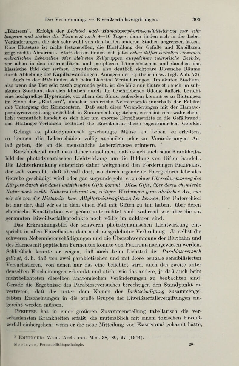 „Blutseen“. Erfolgt der Lichttod nach Hämatoporphyrinsensibilisierung nur sehr langsam und sterben die Tiere erst nach 8—10 Tagen, dann finden sich in der Leber Veränderungen, die sich sehr wohl von den beiden anderen Stadien abgrenzen lassen. Eine Blutstase ist nicht festzustellen, die Blutfüllung der Gefäße und Kapillaren zeigt nichts Abnormes. Statt dessen finden sich jetzt neben diffus verteilten einzelnen nekrotischen Leberzellen oder kleinsten Zellgruppen ausgedehnte nekrotische Bezirke, vor allem in den intermediären imd peripheren Läppchenzonen imd daneben das klassische Bild der serösen Exsudation, also deutlich sichtbare Dissesche Räume durch Abhebung der Kapillarwandungen, Annagen der Epithelien usw. (vgl. Abb. 72). Auch in der Milz finden sich beim Lichttod Veränderungen. Im akuten Stadium, also wenn das Tier sehr rasch zugrunde geht, ist die Milz nur blutreich; auch im sub- akuten Stadium, das sich klinisch durch die beschriebenen Ödeme äußert, besteht eine hochgradige Hyperämie, vor allem der Sinus: außerdem kommt es zu Blutungen im Sinne der „Blutseen“, daneben zahlreiche Nekroseherde innerhalb der Follikel mit Untergang der Keimzentren. Daß auch diese Veränderungen mit der Hämato- porphyrinvergiftung ursächlich in Zusammenhang stehen, erscheint sehr wahrschein- lich: vermutlich handelt es sich hier um enorme Eiweißaustritte in die Gefäßwand; das Haitinger-Verfahren bestätigt die Eiweißnatur dieser eigentümlichen Gebilde. Gelingt es, photodynamisch geschädigte Mäuse am Leben zu erhalten, so können die Leberschäden völlig ausheilen oder zu Veränderungen An- laß geben, die an die menschliche Leberzirrhose erinnern. Rückblickend muß man daher annehmen, daß es sich auch beim Krankheits- bild der photodynamischen Lichtwirkung um die Bildung von Giften handelt. Die Lichterkrankung entspricht daher weitgehend den Forderungen Pfeiffers, der sich vorstellt, daß überall dort, wo durch irgendeine Energieform lebendes Gewebe geschädigt wird oder gar zugrunde geht, es zu einer Überschwemmung des Körpers durch die dabei entstehenden Gifte kommt. Diese Gifte, über deren chemische Natur noch nichts Näheres bekannt ist, zeitigen Wirkungen ganz ähnlicher Art, wie wir sie von der Histamin- bzw. Allylformiatvergiftung her kennen. Der Unterschied ist nur der, daß wir es in dem einen Fall mit Giften zu tun haben, über deren chemische Konstitution wir genau unterrichtet sind, während wir über die so- genannten Eiweißzerfallsprodukte noch völlig im unklaren sind. Das Erkrankungsbild der schweren photodynamischen Lichtwirkung ent- spricht in allen Einzelheiten dem nach ausgedehnter Verbrühung. Ja selbst die schweren Nebennierenschädigungen und die Überschwemmung der Blutbahn und des Harnes mit peptischen Fermenten konnte von Pfeiffer nachgewiesen werden. Schließlich konnte er zeigen, daß aüch beim Lichttod der Parabioseversuch gelingt, d. h. daß von zwei parabiotischen und mit Rose bengale sensibilisierten Versuchstieren, von denen nur das eine belichtet wird, auch das zweite unter denselben Erscheinungen erkrankt und stirbt wie das andere, ja daß auch beim nichtbelichteten dieselben anatomischen Veränderungen zu beobachten sind. Gerade die Ergebnisse des Parabioseversuches berechtigen den Standpunkt zu vertreten, daß die unter dem Namen der Lichtschädigung zusammenge- faßten Erscheinungen in die große Gruppe der Eiweißzerfallsvergiftungen ein- gereiht werden müssen. Pfeiffer hat in einer größeren Zusammenstellung tabellarisch die ver- schiedensten Krankheiten erfaßt, die mutmaßlich mit einem toxischen Eiweiß- zerfall einhergehen; wenn er die neue Mitteilung von Emminger1 gekannt hätte, 1 Emmixger: Wien. Arch. inn. Med. 38, 80, 97 (1944). Eppinger, Permc-abilitätspathologie. 20