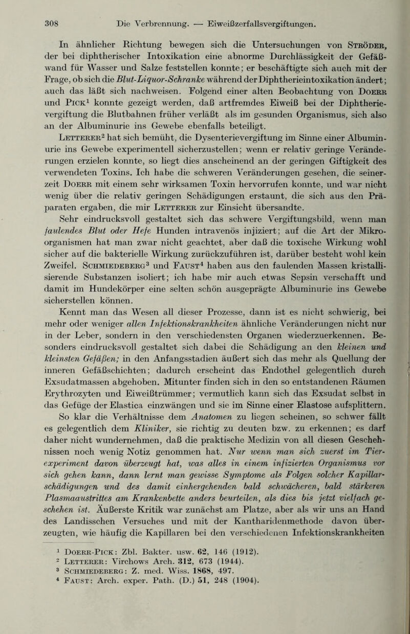 In ähnlicher Richtung bewegen sich die Untersuchungen von Ströder, der bei diphtherischer Intoxikation eine abnorme Durchlässigkeit der Gefäß- wand für Wasser und Salze feststellen konnte; er beschäftigte sich auch mit der Frage, ob sich die Blut-Liquor-Schranke während der Diphtherieintoxikation ändert; auch das läßt sich nach weisen. Folgend einer alten Beobachtung von Doerr und Pick1 konnte gezeigt werden, daß artfremdes Eiweiß bei der Diphtherie- vergiftung die Blutbahnen früher verläßt als im gesunden Organismus, sich also an der Albuminurie ins Gewebe ebenfalls beteiligt. Letterer2 hat sich bemüht, die Dysenterie Vergiftung im Sinne einer Albumin- urie ins Gewebe experimentell sicherzustellen; wenn er relativ geringe Verände- rungen erzielen konnte, so liegt dies anscheinend an der geringen Giftigkeit des verwendeten Toxins. Ich habe die schweren Veränderungen gesehen, die seiner- zeit Doerr mit einem sehr wirksamen Toxin hervorrufen konnte, und war nicht wenig über die relativ geringen Schädigungen erstaunt, die sich aus den Prä- paraten ergaben, die mir Letterer zur Einsicht übersandte. Sehr eindrucksvoll gestaltet sich das schwere Vergiftungsbild, wenn man faulendes Blut oder Hefe Hunden intravenös injiziert; auf die Art der Mikro- organismen hat man zwar nicht geachtet, aber daß die toxische Wirkung wohl sicher auf die bakterielle Wirkung zurückzuführen ist, darüber besteht wohl kein Zweifel. Schmiedeberg3 und Faust4 haben aus den faulenden Massen kristalli- sierende Substanzen isoliert; ich habe mir auch etwas Sepsin verschafft und damit im Hundekörper eine selten schön ausgeprägte Albuminurie ins Gewebe sicherstellen können. Kennt man das Wesen all dieser Prozesse, dann ist es nicht schwierig, bei mehr oder weniger allen Infektionskrankheiten ähnliche Veränderungen nicht nur in der Leber, sondern in den verschiedensten Organen wiederzuerkennen. Be- sonders eindrucksvoll gestaltet sich dabei die Schädigung an den kleinen und kleinsten Gefäßen; in den Anfangsstadien äußert sich das mehr als Quellung der inneren Gefäßschichten; dadurch erscheint das Endothel gelegentlich durch Exsudatmassen abgehoben. Mitunter finden sich in den so entstandenen Räumen Erythrozyten und Eiweißtrümmer; vermutlich kann sich das Exsudat selbst in das Gefüge der Elastica einzwängen und sie im Sinne einer Elastose aufsplittern. So klar die Verhältnisse dem Anatomen zu liegen scheinen, so schwer fällt es gelegentlich dem Kliniker, sie richtig zu deuten bzw. zu erkennen; es darf daher nicht wundernehmen, daß die praktische Medizin von all diesen Gescheh- nissen noch wenig Notiz genommen hat. Nur wenn man sich zuerst im Tier- e.xperiment davon überzeugt hat, was alles in einem infizierten Organismus vor sich gehen kann, dann lernt man gewisse Symptome als Folgen solcher Kapillar- schädigungen und des damit einhergehenden bald schwächeren, bald stärkeren Plasmaaustrittes am Krankenbette anders beurteilen, als dies bis jetzt vielfach ge- schehen ist. Äußerste Kritik war zunächst am Platze, aber als wir uns an Hand des Landisschen Versuches und mit der Kantharidenmethode davon über- zeugten, wie häufig die Kapillaren bei den verschiedenen Infektionskrankheiten 1 Doerr-Pick: Zbl. Bakter. usw. 62, 146 (1912). 2 Letterer: Virchows Arch. 312, 673 (1944). 3 Schmiedeberg: Z. med. Wiss. 1868, 497. 4 Faust: Arch. exper. Path. (D.) 51, 248 (1904).