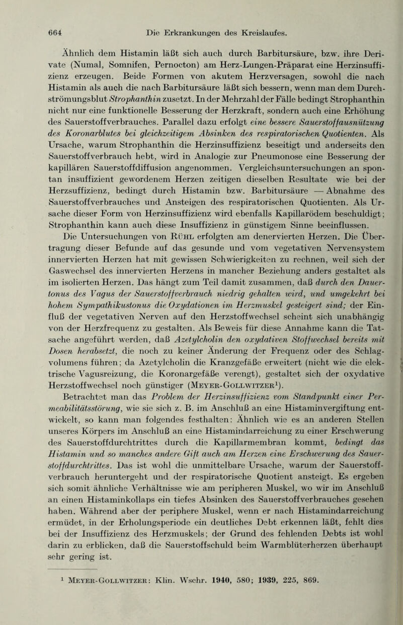 Ähnlich dem Histamin läßt sich auch durch Barbitursäure, bzw. ihre Deri- vate (Numal, Somnifen, Pernocton) am Herz-Lungen-Präparat eine Herzinsuffi- zienz erzeugen. Beide Formen von akutem Herzversagen, sowohl die nach Histamin als auch die nach Barbitursäure läßt sich bessern, wenn man dem Durch- strömungsblut Strophanthin zusetzt. In der Mehrzahl der Fälle bedingt Strophanthin nicht nur eine funktionelle Besserung der Herzkraft, sondern auch eine Erhöhung des Sauerstoffverbrauches. Parallel dazu erfolgt eine bessere Sauerstoffausnützung des Koronarblutes bei gleichzeitigem Absinken des respiratorischen Quotienten. Als Ursache, warum Strophanthin die Herzinsuffizienz beseitigt und anderseits den Sauerstoffverbrauch hebt, wird in Analogie zur Pneumonose eine Besserung der kapillären Sauerstoffdiffusion angenommen. Vergleichsuntersuchungen an spon- tan insuffizient gewordenem Herzen zeitigen dieselben Resultate wie bei der Herzsuffizienz, bedingt durch Histamin bzw. Barbitursäure — Abnahme des Sauerstoffverbrauches und Ansteigen des respiratorischen Quotienten. Als Ur- sache dieser Form von Herzinsuffizienz wird ebenfalls Kapillarödem beschuldigt; Strophanthin kann auch diese Insuffizienz in günstigem Sinne beeinflussen. Die Untersuchungen von Rühl erfolgten am denervierten Herzen. Die Über- tragung dieser Befunde auf das gesunde und vom vegetativen Nervensystem innervierten Herzen hat mit gewissen Schwierigkeiten zu rechnen, weil sich der Gaswechsel des innervierten Herzens in mancher Beziehung anders gestaltet als im isolierten Herzen. Das hängt zum Teil damit zusammen, daß durch den Dauer- tonus des Vagus der Sauerstoff verbrauch niedrig gehalten wird, und umgekehrt bei hohem Sympathikustonus die Oxydationen im Herzmuskel gesteigert sind; der Ein- fluß der vegetativen Nerven auf den Herzstoffwechsel scheint sich unabhängig von der Herzfrequenz zu gestalten. Als Beweis für diese Annahme kann die Tat- sache angeführt werden, daß Azetylcholin den oxydativen Stoffwechsel bereits mit Dosen herabsetzt, die noch zu keiner Änderung der Frequenz oder des Schlag- volumens führen; da Azetylcholin die Kranzgefäße erweitert (nicht wie die elek- trische Vagusreizung, die Koronargefäße verengt), gestaltet sich der oxydative Herzstoffwechsel noch günstiger (Meyer-Gollwitzer1). Betrachtet man das Problem der Herzinsuffizienz vom Standpunkt einer Per- meabilitätsstörung, wie sie sich z. B. im Anschluß an eine Histaminvergiftung ent- wickelt, so kann man folgendes festhalten: Ähnlich wie es an anderen Stellen unseres Körpers im Anschluß an eine Histamindarreichung zu einer Erschwerung des Sauerstoffdurchtrittes durch die Kapillarmembran kommt, bedingt das Histamin und so manches andere Gift auch am Herzen eine Erschwerung des Sauer- stof fdurchtrittes. Das ist wohl die unmittelbare Ursache, warum der Sauerstoff- verbrauch heruntergeht und der respiratorische Quotient ansteigt. Es ergeben sich somit ähnliche Verhältnisse wie am peripheren Muskel, wo wir im Anschluß an einen Histaminkollaps ein tiefes Absinken des Sauerstoffverbrauches gesehen haben. Während aber der periphere Muskel, wenn er nach Histamindarreichung ermüdet, in der Erholungsperiode ein deutliches Debt erkennen läßt, fehlt dies bei der Insuffizienz des Herzmuskels; der Grund des fehlenden Debts ist wohl darin zu erblicken, daß die Sauerstoffschuld beim Warmblüterherzen überhaupt sehr gering ist. 1 Meyer-Gollwitzer: Klin. Wschr. 1940, 580; 1939, 225, 869.