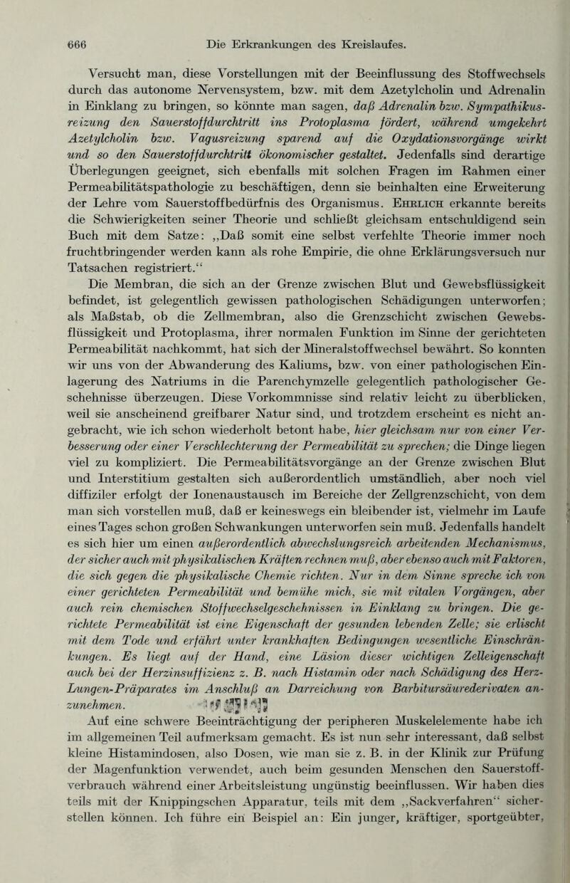 Versucht man, diese Vorstellungen mit der Beeinflussung des Stoffwechsels durch das autonome Nervensystem, bzw. mit dem Azetylcholin und Adrenalin in Einklang zu bringen, so könnte man sagen, daß Adrenalin bzw. Sympathikus- reizung den Sauerstoffdurchtritt ins Protoplasma fördert, während umgekehrt Azetylcholin bzw. Vagusreizung sparend auf die Oxydationsvorgänge wirkt und so den Sauerstoffdurchtritt ökonomischer gestaltet. Jedenfalls sind derartige Überlegungen geeignet, sich ebenfalls mit solchen Fragen im Rahmen einer Permeabilitätspathologie zu beschäftigen, denn sie beinhalten eine Erweiterung der Lehre vom Sauerstoffbedürfnis des Organismus. Ehelich erkannte bereits die Schwierigkeiten seiner Theorie und schließt gleichsam entschuldigend sein Buch mit dem Satze: „Daß somit eine selbst verfehlte Theorie immer noch fruchtbringender werden kann als rohe Empirie, die ohne Erklärungsversuch nur Tatsachen registriert.“ Die Membran, die sich an der Grenze zwischen Blut und Gewebsflüssigkeit befindet, ist gelegentlich gewissen pathologischen Schädigungen unterworfen; als Maßstab, ob die Zellmembran, also die Grenzschicht zwischen Gewebs- flüssigkeit und Protoplasma, ihrer normalen Funktion im Sinne der gerichteten Permeabilität nachkommt, hat sich der Mineralstoffwechsel bewährt. So konnten wir uns von der Abwanderung des Kaliums, bzw. von einer pathologischen Ein- lagerung des Natriums in die Parenchymzelle gelegentlich pathologischer Ge- schehnisse überzeugen. Diese Vorkommnisse sind relativ leicht zu überblicken, weil sie anscheinend greifbarer Natur sind, und trotzdem erscheint es nicht an- gebracht, wie ich schon wiederholt betont habe, hier gleichsam nur von einer Ver- besserung oder einer Verschlechterung der Permeabilität zu sprechen; die Dinge liegen viel zu kompliziert. Die Permeabilitätsvorgänge an der Grenze zwischen Blut und Interstitium gestalten sich außerordentlich umständlich, aber noch viel diffiziler erfolgt der Ionenaustausch im Bereiche der Zellgrenzschicht, von dem man sich vorstellen muß, daß er keineswegs ein bleibender ist, vielmehr im Laufe eines Tages schon großen Schwankungen unterworfen sein muß. Jedenfalls handelt es sich hier um einen außerordentlich abwechslungsreich arbeitenden Mechanismus, der sicher auch mit physikalischen Kräften rechnen muß, aber ebenso auch mit Faktoren, die sich gegen die physikalische Chemie richten. Nur in dem Sinne spreche ich von einer gerichteten Permeabilität und bemühe mich, sie mit vitalen Vorgängen, aber auch rein chemischen Stoffwechselgeschehnissen in Einklang zu bringen. Die ge- richtete Permeabilität ist eine Eigenschaft der gesunden lebenden Zelle; sie erlischt mit dem Tode und erfährt unter krankhaften Bedingungen wesentliche Einschrän- kungen. Es liegt auf der Hand, eine Läsion dieser wichtigen Zelleigenschaft auch bei der Herzinsuffizienz z. B. nach Histamin oder nach Schädigung des Herz- Lungen-Präparates im Anschluß an Darreichung von Barbitursäurederivaten an- zunehmen. 1 Auf eine schwere Beeinträchtigung der peripheren Muskelelemente habe ich im allgemeinen Teil aufmerksam gemacht. Es ist nun sehr interessant, daß selbst kleine Histamindosen, also Dosen, wie man sie z. B. in der Klinik zur Prüfung der Magenfunktion verwendet, auch beim gesunden Menschen den Sauerstoff- verbrauch während einer Arbeitsleistung ungünstig beeinflussen. Wir haben dies teils mit der Knippingschen Apparatur, teils mit dem „Sackverfahren“ sicher- stellen können. Ich führe ein Beispiel an: Ein junger, kräftiger, sportgeübter,