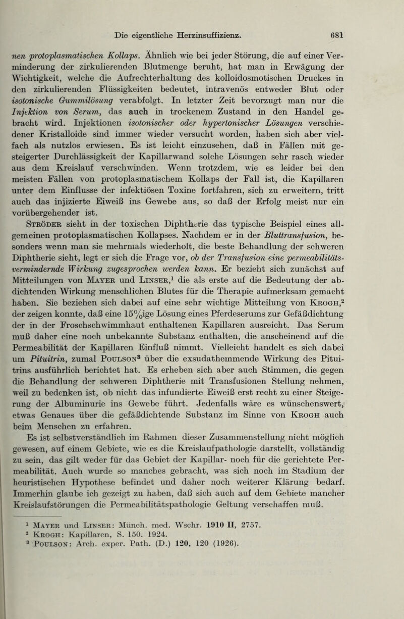 nen protoplasmatischen Kollaps. Ähnlich wie bei jeder Störung, die auf einer Ver- minderung der zirkulierenden Blutmenge beruht, hat man in Erwägung der Wichtigkeit, welche die Aufrechterhaltung des kolloidosmotischen Druckes in den zirkulierenden Flüssigkeiten bedeutet, intravenös entweder Blut oder isotonische Gummilösung verabfolgt. In letzter Zeit bevorzugt man nur die Injektion von Serum, das auch in trockenem Zustand in den Handel ge- bracht wird. Injektionen isotonischer oder hypertonischer Lösungen verschie- dener Kristalloide sind immer wieder versucht worden, haben sich aber viel- fach als nutzlos erwiesen. Es ist leicht einzusehen, daß in Fällen mit ge- steigerter Durchlässigkeit der Kapillarwand solche Lösungen sehr rasch wieder aus dem Kreislauf verschwinden. Wenn trotzdem, wie es leider bei den meisten Fällen von protoplasmatischem Kollaps der Fall ist, die Kapillaren unter dem Einflüsse der infektiösen Toxine fortfahren, sich zu erweitern, tritt auch das injizierte Eiweiß ins Gewebe aus, so daß der Erfolg meist nur ein vorübergehender ist. Ströder sieht in der toxischen Diphtherie das typische Beispiel eines all- gemeinen protoplasmatischen Kollapses. Nachdem er in der Bluttransfusion, be- sonders wenn man sie mehrmals wiederholt, die beste Behandlung der schweren Diphtherie sieht, legt er sich die Frage vor, oh der Transfusion eine permeabilitäts- vermindernde Wirkung zugesprochen werden kann. Er bezieht sich zunächst auf Mitteilungen von Mayer und Lenser,1 die als erste auf die Bedeutung der ab- dichtenden Wirkung menschlichen Blutes für die Therapie aufmerksam gemacht haben. Sie beziehen sich dabei auf eine sehr wichtige Mitteilung von Krogh,2 3 der zeigen konnte, daß eine 15%ige Lösung eines Pferdeserums zur Gefäßdichtung der in der Froschschwimmhaut enthaltenen Kapillaren ausreicht. Das Serum muß daher eine noch unbekannte Substanz enthalten, die anscheinend auf die Permeabilität der Kapillaren Einfluß nimmt. Vielleicht handelt es sich dabei um Pituitrin, zumal Potelson8 über die exsudathemmende Wirkung des Pitui- trins ausführlich berichtet hat. Es erheben sich aber auch Stimmen, die gegen die Behandlung der schweren Diphtherie mit Transfusionen Stellung nehmen, weil zu bedenken ist, ob nicht das infundierte Eiweiß erst recht zu einer Steige- rung der Albuminurie ins Gewebe führt. Jedenfalls wäre es wünschenswert, etwas Genaues über die gefäßdichtende Substanz im Sinne von Krogh auch beim Menschen zu erfahren. Es ist selbstverständlich im Rahmen dieser Zusammenstellung nicht möglich gewesen, auf einem Gebiete, wie es die Kreislaufpathologie darstellt, vollständig zu sein, das gilt weder für das Gebiet der Kapillar- noch für die gerichtete Per- meabilität. Auch wurde so manches gebracht, was sich noch im Stadium der heuristischen Hypothese befindet und daher noch weiterer Klärung bedarf. Immerhin glaube ich gezeigt zu haben, daß sich auch auf dem Gebiete mancher Kreislaufstörungen die Permeabilitätspathologie Geltung verschaffen muß. 1 Mayer und Linser: Münch, med. Wschr. 1910 II, 2757. 2 Krogh: Kapillaren, S. 150. 1924. 3 Poulson: Arch. exper. Path. (D.) 120, 120 (1926).