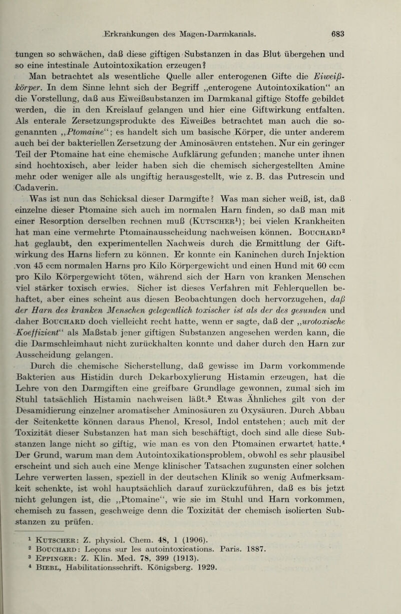 tungen so schwächen, daß diese giftigen Substanzen in das Blut übergehen und so eine intestinale Autointoxikation erzeugen? Man betrachtet als wesentliche Quelle aller enterogenen Gifte die Eiweiß - kör per. In dem Sinne lehnt sich der Begriff „enterogene Autointoxikation“ an die Vorstellung, daß aus Eiweißsubstanzen im Darmkanal giftige Stoffe gebildet werden, die in den Kreislauf gelangen und hier eine Giftwirkung entfalten. Als enterale Zersetzungsprodukte des Eiweißes betrachtet man auch die so- genannten ,,Ptomaine“; es handelt sich um basische Körper, die unter anderem auch bei der bakteriellen Zersetzung der Aminosäuren entstehen. Nur ein geringer Teil der Ptomaine hat eine chemische Aufklärung gefunden; manche unter ihnen sind hochtoxisch, aber leider haben sich die chemisch sichergestellten Amine mehr, oder weniger alle als ungiftig herausgestellt, wie z. B. das Putrescin und Cadaverin. Was ist nun das Schicksal dieser Darmgifte? Was man sicher weiß, ist, daß einzelne dieser Ptomaine sich auch im normalen Harn finden, so daß man mit einer Resorption derselben rechnen muß (Kutscher1); bei vielen Krankheiten hat man eine vermehrte Ptomainausscheidung nach weisen können. Bouchard2 hat geglaubt, den experimentellen Nachweis durch die Ermittlung der Gift- wirkung des Harns liefern zu können. Er konnte ein Kaninchen durch Injektion .von 45 ccm normalen Harns pro Kilo Körpergewicht und einen Hund mit 60 ccm pro Kilo Körpergewicht töten, während sich der Harn von kranken Menschen viel stärker toxisch erwies. Sicher ist dieses Verfahren mit Fehlerquellen be- haftet, aber eines scheint aus diesen Beobachtungen doch hervorzugehen, daß der Harn des kranken Menschen gelegentlich toxischer ist als der des gesunden und daher Bouchard doch vielleicht recht hatte, wenn er sagte, daß der „urotoxische Koeffizient“ als Maßstab jener giftigen Substanzen angesehen werden kann, die die Darmschleimhaut nicht zurückhalten konnte und daher durch den Harn zur Ausscheidung gelangen. Durch die chemische Sicher Stellung, daß gewisse im Darm vorkommende Bakterien aus Histidin durch Dekarboxylierung Histamin erzeugen, hat die Lehre von den Darmgiften eine greifbare Grundlage gewonnen, zumal sich im Stuhl tatsächlich Histamin nach weisen läßt.3 Etwas Ähnliches gilt von der Desamidierung einzelner aromatischer Ammosäuren zu Oxysäuren. Durch Abbau der Seitenkette können daraus Phenol, Kresol, Indol entstehen; auch mit der Toxizität dieser Substanzen hat man sich beschäftigt, doch sind alle diese Sub- stanzen lange nicht so giftig, wie man es von den Ptomainen erwartet hatte.4 Der Grund, warum man dem Autointoxikationsproblem, obwohl es sehr plausibel erscheint und sich auch eine Menge klinischer Tatsachen zugunsten einer solchen Lehre verwerten lassen, speziell in der deutschen Klinik so wenig Aufmerksam- keit schenkte, ist wohl hauptsächlich darauf zurückzuführen, daß es bis jetzt nicht gelungen ist, die „Ptomaine“, wie sie im Stuhl und Harn Vorkommen, chemisch zu fassen, geschweige denn die Toxizität der chemisch isolierten Sub- stanzen zu prüfen. 1 Kutscher: Z. physiol. Chem. 48, 1 (1906). 2 Bouchard: LeQons sur les autointoxications. Paris. 1887. 3 Eppinger: Z. Klm. Med. 78, 399 (1913). 4 Biebl, Habilitationsschrift. Königsberg. 1929.
