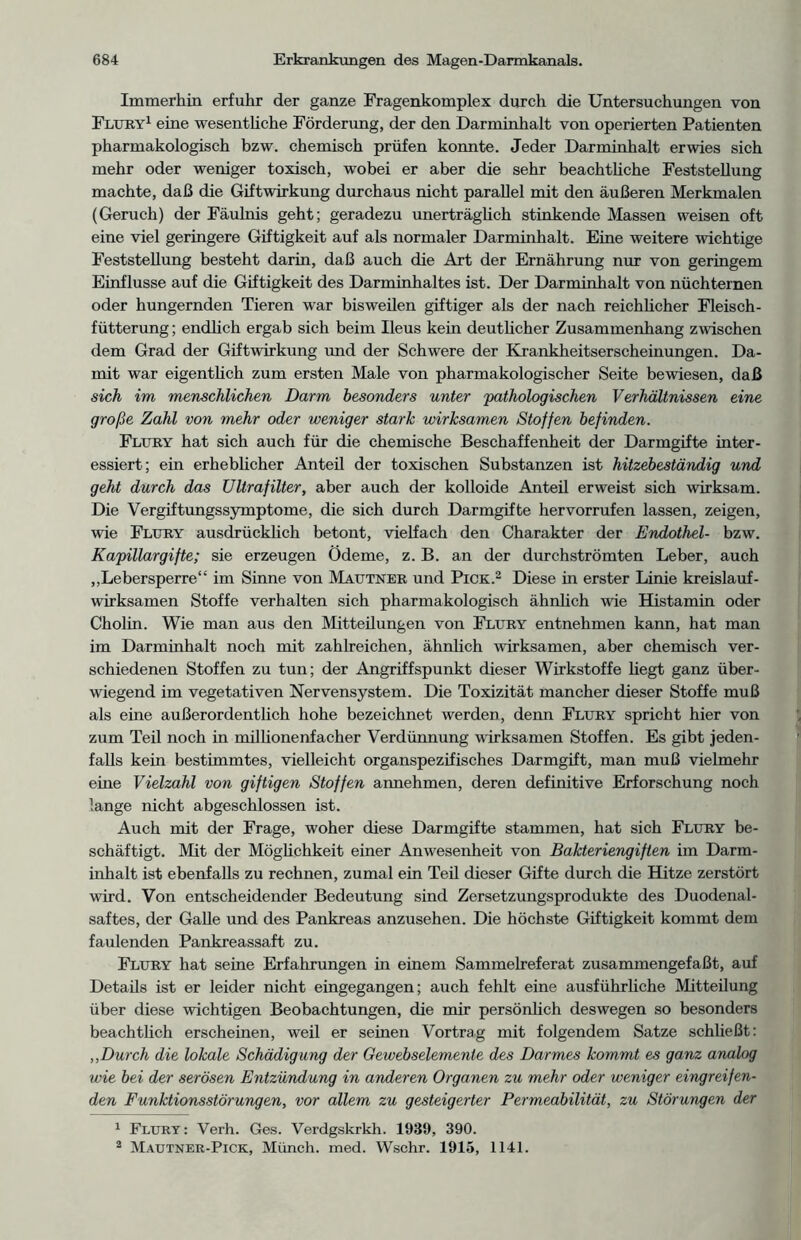 Immerhin erfuhr der ganze Fragenkomplex durch die Untersuchungen von Flury1 eine wesentliche Förderung, der den Darminhalt von operierten Patienten pharmakologisch bzw. chemisch prüfen konnte. Jeder Darminhalt erwies sich mehr oder weniger toxisch, wobei er aber die sehr beachtliche Feststellung machte, daß die Giftwirkung durchaus nicht parallel mit den äußeren Merkmalen (Geruch) der Fäulnis geht; geradezu unerträglich stinkende Massen weisen oft eine viel geringere Giftigkeit auf als normaler Darminhalt. Eine weitere wichtige Feststellung besteht darin, daß auch die Art der Ernährung nur von geringem Einflüsse auf die Giftigkeit des Darminhaltes ist. Der Darminhalt von nüchternen oder hungernden Tieren war bisweilen giftiger als der nach reichlicher Fleisch - fütterung; endlich ergab sich beim Ileus kein deutlicher Zusammenhang zwischen dem Grad der Giftwirkung und der Schwere der Krankheitserscheinungen. Da- mit war eigentlich zum ersten Male von pharmakologischer Seite bewiesen, daß sich im menschlichen Darm besonders unter 'pathologischen Verhältnissen eine große Zahl von mehr oder weniger stark wirksamen Stoffen befinden. Flury hat sich auch für die chemische Beschaffenheit der Darmgifte inter- essiert; ein erheblicher Anteil der toxischen Substanzen ist hitzebeständig und geht durch das Ultrafilter, aber auch der kolloide Anteil erweist sich wirksam. Die Vergiftungssymptome, die sich durch Darmgifte hervorrufen lassen, zeigen, wie Fltjry ausdrücklich betont, vielfach den Charakter der Endothel- bzw. Kapillargifte; sie erzeugen Ödeme, z. B. an der durchströmten Leber, auch „Lebersperre“ im Sinne von Mautner und Pick.2 Diese in erster Linie kreislauf- wirksamen Stoffe verhalten sich pharmakologisch ähnlich wie Histamin oder Cholin. Wie man aus den Mitteilungen von Flury entnehmen kann, hat man im Darminhalt noch mit zahlreichen, ähnlich wirksamen, aber chemisch ver- schiedenen Stoffen zu tun; der Angriffspunkt dieser Wirkstoffe hegt ganz über- wiegend im vegetativen Nervensystem. Die Toxizität mancher dieser Stoffe muß als eine außerordentlich hohe bezeichnet werden, denn Fltjry spricht hier von zum Teil noch in millionenfacher Verdünnung wirksamen Stoffen. Es gibt jeden- falls kein bestimmtes, vielleicht organspezifisches Darmgift, man muß vielmehr eine Vielzahl von giftigen Stoffen annehmen, deren definitive Erforschung noch lange nicht abgeschlossen ist. Auch mit der Frage, woher diese Darmgifte stammen, hat sich Flury be- schäftigt. Mit der Mögüchkeit einer Anwesenheit von Bakteriengiften im Darm- inhalt ist ebenfalls zu rechnen, zumal ein Teil dieser Gifte durch die Hitze zerstört wird. Von entscheidender Bedeutung sind Zersetzungsprodukte des Duodenal- saftes, der Galle und des Pankreas anzusehen. Die höchste Giftigkeit kommt dem faulenden Pankreassaft zu. Flury hat seine Erfahrungen in einem Sammelreferat zusammengefaßt, auf Details ist er leider nicht eingegangen; auch fehlt eine ausführliche Mitteilung über diese wichtigen Beobachtungen, die mir persönlich deswegen so besonders beachtlich erscheinen, weil er seinen Vortrag mit folgendem Satze schließt: „Durch die lokale Schädigung der Gewebselemente des Darmes kommt es ganz analog wie bei der serösen Entzündung in anderen Organen zu mehr oder weniger eingreifen- den Funktionsstörungen, vor allem zu gesteigerter Permeabilität, zu Störungen der 1 Flury: Verh. Ges. Verdgskrkh. 1939, 390. 2 Mautner-Pick, Münch, med. Wschr. 1915, 1141.