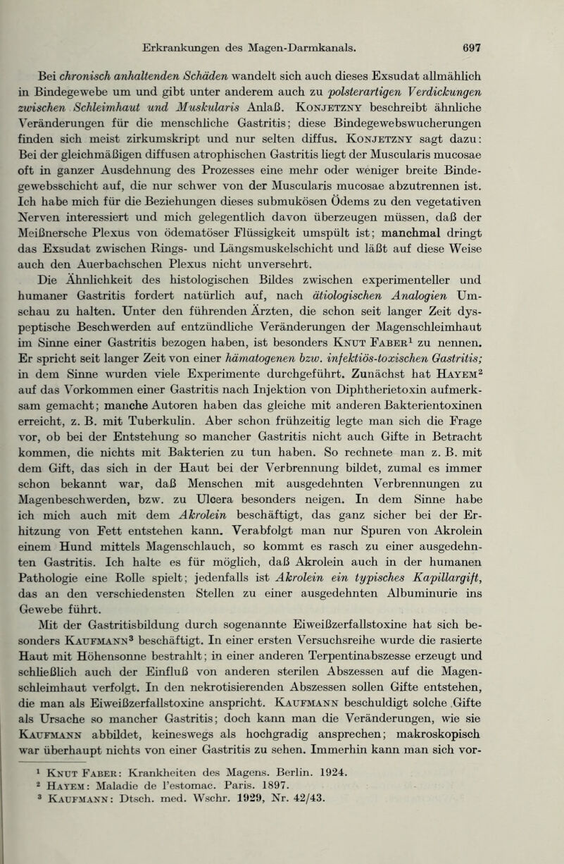 Bei chronisch anhaltenden Schäden wandelt sich auch dieses Exsudat allmählich in Bindegewebe um und gibt unter anderem auch zu polsterartigen Verdickungen zwischen Schleimhaut und Muskularis Anlaß. Konjetzny beschreibt ähnliche Veränderungen für die menschüche Gastritis; diese Bindegewebswucherungen finden sich meist zirkumskript und nur selten diffus. Konjetzny sagt dazu: Bei der gleichmäßigen diffusen atrophischen Gastritis hegt der Muscularis mucosae oft in ganzer Ausdehnung des Prozesses eine mehr oder weniger breite Binde- gewebsschicht auf, die nur schwer von der Muscularis mucosae abzutrennen ist. Ich habe mich für die Beziehungen dieses submukösen Ödems zu den vegetativen Nerven interessiert und mich gelegentlich davon überzeugen müssen, daß der Meißnersche Plexus von ödematöser Flüssigkeit umspült ist; manchmal dringt das Exsudat zwischen Rings- und Längsmuskelschicht und läßt auf diese Weise auch den Auerbachschen Plexus nicht unversehrt. Die Ähnlichkeit des histologischen Bildes zwischen experimenteller und humaner Gastritis fordert natürlich auf, nach ätiologischen Analogien Um- schau zu halten. Unter den führenden Ärzten, die schon seit langer Zeit dys- peptische Beschwerden auf entzündliche Veränderungen der Magenschleimhaut im Sinne einer Gastritis bezogen haben, ist besonders Knut Faber1 zu nennen. Er spricht seit langer Zeit von einer hämatogenen hzw. infektiös-toxischen Gastritis; m dem Sinne wurden viele Experimente durchgeführt. Zunächst hat Hayem2 auf das Vorkommen einer Gastritis nach Injektion von Diphtherietoxin aufmerk- sam gemacht; manche Autoren haben das gleiche mit anderen Bakterientoxinen erreicht, z. B. mit Tuberkulin. Aber schon frühzeitig legte man sich die Frage vor, ob bei der Entstehung so mancher Gastritis nicht auch Gifte in Betracht kommen, die nichts mit Bakterien zu tun haben. So rechnete man z. B. mit dem Gift, das sich in der Haut bei der Verbrennung bildet, zumal es immer schon bekannt war, daß Menschen mit ausgedehnten Verbrennungen zu Magenbeschwerden, bzw. zu Ulcera besonders neigen. In dem Sinne habe ich mich auch mit dem Akrolein beschäftigt, das ganz sicher bei der Er- hitzung von Fett entstehen kann. Verabfolgt man nur Spuren von Akrolein einem Hund mittels Magenschlauch, so kommt es rasch zu einer ausgedehn- ten Gastritis. Ich halte es für möglich, daß Akrolein auch in der humanen Pathologie eine Rolle spielt; jedenfalls ist Akrolein ein typisches Kapillargift, das an den verschiedensten Stellen zu einer ausgedehnten Albuminurie ins Gewebe führt. Mit der Gastritisbildung durch sogenannte Eiweißzerfallstoxine hat sich be- sonders Kaufmann3 beschäftigt. In einer ersten Versuchsreihe wurde die rasierte Haut mit Höhensonne bestrahlt; in einer anderen Terpentinabszesse erzeugt und schließlich auch der Einfluß von anderen sterilen Abszessen auf die Magen- schleimhaut verfolgt. In den nekrotisierenden Abszessen sollen Gifte entstehen, die man als Eiweißzerfallstoxine anspricht. Kaufmann beschuldigt solche Gifte als Ursache so mancher Gastritis; doch kann man die Veränderungen, wie sie Kaufmann abbildet, keineswegs als hochgradig ansprechen; makroskopisch war überhaupt nichts von einer Gastritis zu sehen. Immerhin kann man sich vor- 1 Knut Faber: Krankheiten des Magens. Berlin. 1924. 2 Hayem: Maladie de l’estomac. Paris. 1897. 3 Kaufmann: Dtsch. med. Wschr. 1929, Nr. 42/43.