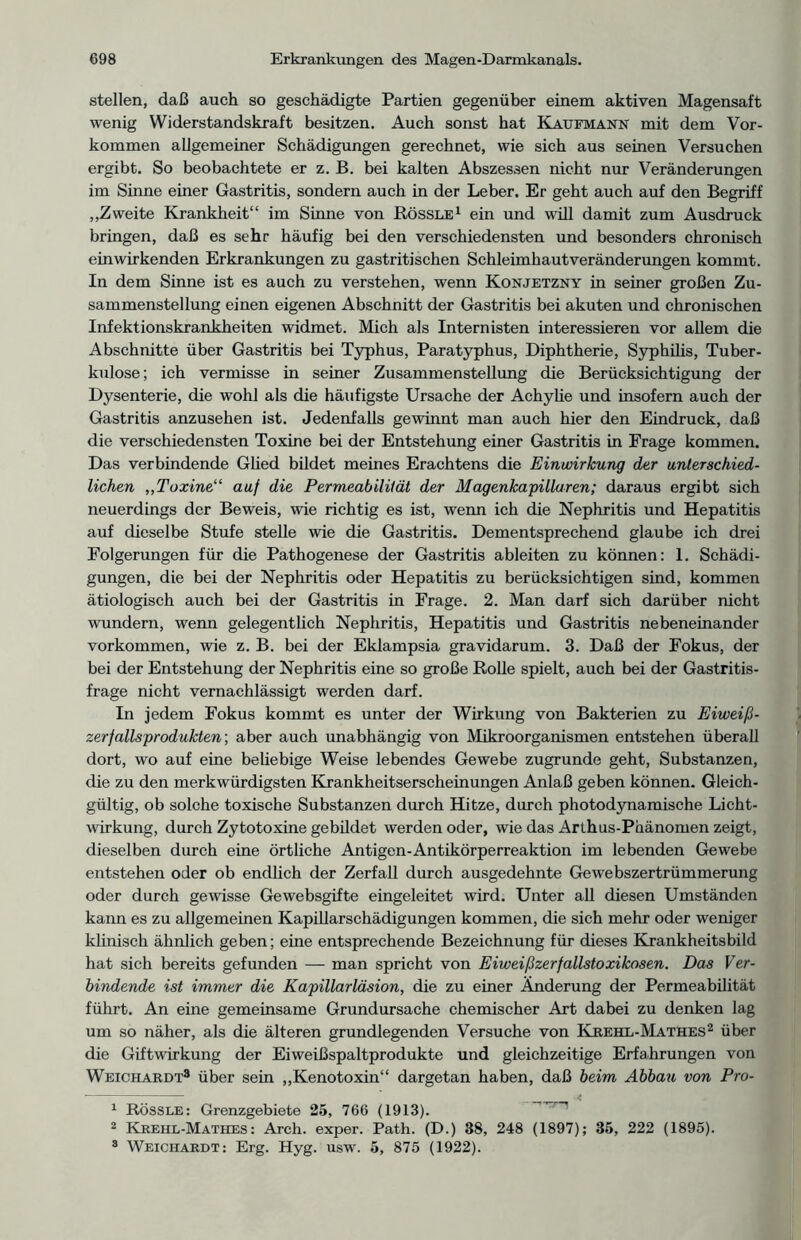 stellen, daß auch so geschädigte Partien gegenüber einem aktiven Magensaft wenig Widerstandskraft besitzen. Auch sonst hat Kaufmann mit dem Vor- kommen allgemeiner Schädigungen gerechnet, wie sich aus seinen Versuchen ergibt. So beobachtete er z. B. bei kalten Abszessen nicht nur Veränderungen im Sinne einer Gastritis, sondern auch in der Leber. Er geht auch auf den Begriff „Zweite Krankheit“ im Sinne von Rössle1 2 ein und will damit zum Ausdruck bringen, daß es sehr häufig bei den verschiedensten und besonders chronisch einwirkenden Erkrankungen zu gastritischen Schleimhautveränderungen kommt. In dem Sinne ist es auch zu verstehen, wenn Konjetzny in seiner großen Zu- sammenstellung einen eigenen Abschnitt der Gastritis bei akuten und chronischen Infektionskrankheiten widmet. Mich als Internisten interessieren vor allem die Abschnitte über Gastritis bei Typhus, Paratyphus, Diphtherie, Syphilis, Tuber- kulose ; ich vermisse in seiner Zusammenstellung die Berücksichtigung der Dysenterie, die wohl als die häufigste Ursache der Achylie und insofern auch der Gastritis anzusehen ist. Jedenfalls gewinnt man auch hier den Eindruck, daß die verschiedensten Toxine bei der Entstehung einer Gastritis in Frage kommen. Das verbindende Güed bildet meines Erachtens die Einwirkung der unterschied- lichen „Toxine“ auf die Permeabilität der Magenkapillaren; daraus ergibt sich neuerdings der Beweis, wie richtig es ist, wenn ich die Nephritis und Hepatitis auf dieselbe Stufe stelle wie die Gastritis. Dementsprechend glaube ich drei Folgerungen für die Pathogenese der Gastritis ableiten zu können: 1. Schädi- gungen, die bei der Nephritis oder Hepatitis zu berücksichtigen sind, kommen ätiologisch auch bei der Gastritis in Frage. 2. Man darf sich darüber nicht wundern, wenn gelegentlich Nephritis, Hepatitis und Gastritis nebeneinander Vorkommen, wie z. B. bei der Eklampsia gravidarum. 3. Daß der Fokus, der bei der Entstehung der Nephritis eine so große Rolle spielt, auch bei der Gastritis- frage nicht vernachlässigt werden darf. In jedem Fokus kommt es unter der Wirkung von Bakterien zu Eiweiß- zerfallsprodukten-, aber auch unabhängig von Mikroorganismen entstehen überall dort, wo auf eine beliebige Weise lebendes Gewebe zugrunde geht, Substanzen, die zu den merkwürdigsten Krankheitserscheinungen Anlaß geben können. Gleich- gültig, ob solche toxische Substanzen durch Hitze, durch photodynamische Licht- wirkung, durch Zytotoxine gebildet werden oder, wie das Arlhus-Phänomen zeigt, dieselben durch eine örtliche Antigen-Antikörperreaktion im lebenden Gewebe entstehen oder ob endlich der Zerfall durch ausgedehnte Gewebszertrümmerung oder durch gewisse Gewebsgifte eingeleitet wird. Unter all diesen Umständen kann es zu allgemeinen Kapillarschädigungen kommen, die sich mehr oder weniger klinisch ähnlich geben; eine entsprechende Bezeichnung für dieses Krankheitsbild hat sich bereits gefunden — man spricht von Eiweißzerfallstoxikosen. Das Ver- bindende ist immer die Kapillarläsion, die zu einer Änderung der Permeabilität führt. An eine gemeinsame Grundursache chemischer Art dabei zu denken lag um so näher, als die älteren grundlegenden Versuche von Kre hl - Mat he s2 über die Giftwirkung der Eiweißspaltprodukte und gleichzeitige Erfahrungen von Weichardt3 über sein „Kenotoxin“ dargetan haben, daß beim Abbau von Pro- 1 Rössle: Grenzgebiete 25, 766 (1913). 2 Krehl-Mathes : Arch. exper. Path. (D.) 38, 248 (1897); 35, 222 (1895). 3 Weichardt: Erg. Hyg. usw. 5, 875 (1922).