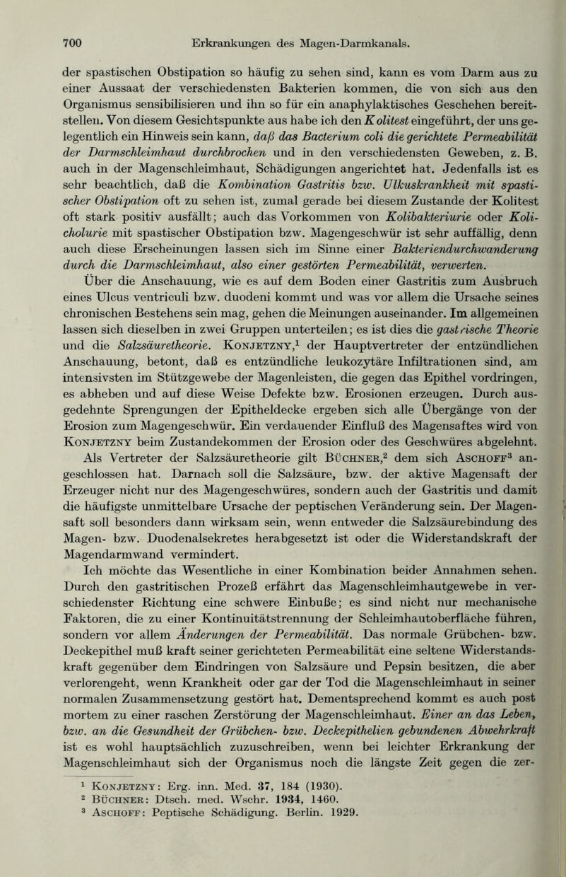 der spastischen Obstipation so häufig zu sehen sind, kann es vom Darm aus zu einer Aussaat der verschiedensten Bakterien kommen, die von sich aus den Organismus sensibilisieren und ihn so für ein anaphylaktisches Geschehen bereit- stellen. Von diesem Gesichtspunkte aus habe ich den Kolitest eingeführt, der uns ge- legentlich ein Hinweis sein kann, daß das Bacterium coli die gerichtete Permeabilität der Darmschleimhaut durchbrochen und in den verschiedensten Geweben, z. B. auch in der Magenschleimhaut, Schädigungen angerichtet hat. Jedenfalls ist es sehr beachtlich, daß die Kombination Gastritis bzw. Ulkuskrankheit mit spasti- scher Obstipation oft zu sehen ist, zumal gerade bei diesem Zustande der Kolitest oft stark positiv ausfällt; auch das Vorkommen von Kolibakteriurie oder Koli- cholurie mit spastischer Obstipation bzw. Magengeschwür ist sehr auffällig, denn auch diese Erscheinungen lassen sich im Sinne einer Bakteriendurchwanderung durch die Darmschleimhaut, also einer gestörten Permeabilität, verwerten. Über die Anschauung, wie es auf dem Boden einer Gastritis zum Ausbruch eines Ulcus ventriculi bzw. duodeni kommt und was vor allem die Ursache seines chronischen Bestehens sein mag, gehen die Meinungen auseinander. Im allgemeinen lassen sich dieselben in zwei Gruppen unterteilen; es ist dies die gastrische Theorie und die Salzsäuretheorie. Konjetzny,1 der Haupt Vertreter der entzündlichen Anschauung, betont, daß es entzündliche leukozytäre Infiltrationen sind, am intensivsten im Stützgewebe der Magenleisten, die gegen das Epithel Vordringen, es abheben und auf diese Weise Defekte bzw. Erosionen erzeugen. Durch aus- gedehnte Sprengungen der Epitheldecke ergeben sich alle Übergänge von der Erosion zum Magengeschwür. Ein verdauender Einfluß des Magensaftes wird von Konjetzny beim Zustandekommen der Erosion oder des Geschwüres abgelehnt. Als Vertreter der Salzsäuretheorie gilt Büchner,2 dem sich Aschoff3 an- geschlossen hat. Darnach soll die Salzsäure, bzw. der aktive Magensaft der Erzeuger nicht nur des Magengeschwüres, sondern auch der Gastritis und damit die häufigste unmittelbare Ursache der peptischen Veränderung sein. Der Magen- saft soll besonders dann wirksam sein, wenn entweder die Salzsäurebindung des Magen- bzw. Duodenalsekretes herabgesetzt ist oder die Widerstandskraft der Magendarm wand vermindert. Ich möchte das Wesentliche in einer Kombination beider Annahmen sehen. Durch den gastritischen Prozeß erfährt das Magenschleimhautgewebe in ver- schiedenster Richtung eine schwere Einbuße; es sind nicht nur mechanische Faktoren, die zu einer Kontinuitätstrennung der Schleimhautoberfläche führen, sondern vor allem Änderungen der Permeabilität. Das normale Grübchen- bzw. Deckepithel muß kraft seiner gerichteten Permeabilität eine seltene Widerstands- kraft gegenüber dem Eindringen von Salzsäure und Pepsin besitzen, die aber verlorengeht, wenn Krankheit oder gar der Tod die Magenschleimhaut in seiner normalen Zusammensetzung gestört hat. Dementsprechend kommt es auch post mortem zu einer raschen Zerstörung der Magenschleimhaut. Einer an das Leben, bzw. an die Gesundheit der Grübchen- bzw. Deckepithelien gebundenen Abwehrkraft ist es wohl hauptsächlich zuzuschreiben, wenn bei leichter Erkrankung der Magenschleimhaut sich der Organismus noch die längste Zeit gegen die zer- 1 Konjetzny: Erg. inn. Med. 37, 184 (1930). 2 BÜCHNER: Dtsch. med. Wschr. 1934, 1460. 3 Aschoff: Peptische Schädigung. Berlin. 1929.