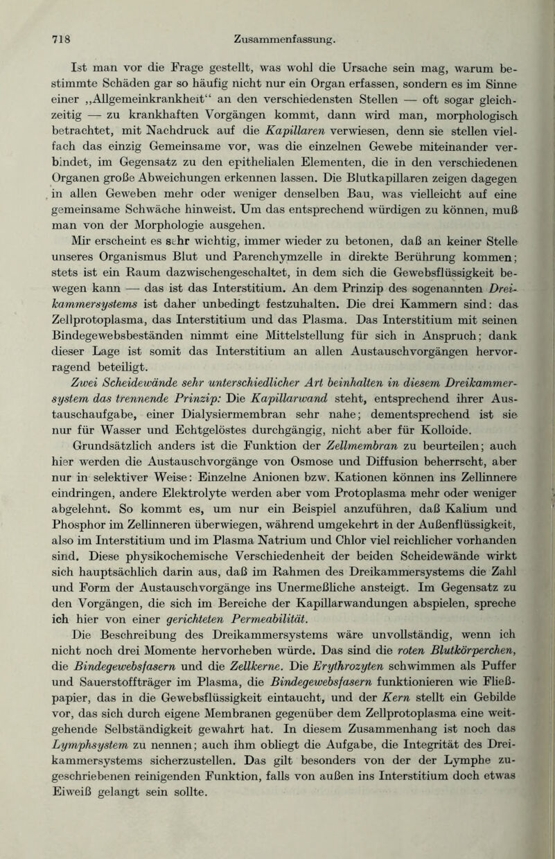 Ist man vor die Frage gestellt, was wohl die Ursache sein mag, warum be- stimmte Schäden gar so häufig nicht nur ein Organ erfassen, sondern es im Sinne einer „Allgememkrankheit“ an den verschiedensten Stellen — oft sogar gleich- zeitig — zu krankhaften Vorgängen kommt, dann ward man, morphologisch betrachtet, mit Nachdruck auf die Kapillaren verwiesen, denn sie stellen viel- fach das einzig Gemeinsame vor, was die einzelnen Gewebe miteinander ver- bindet, im Gegensatz zu den epithelialen Elementen, die in den verschiedenen Organen große Abweichungen erkennen lassen. Die Blutkapillaren zeigen dagegen in allen Geweben mehr oder weniger denselben Bau, was vielleicht auf eine gemeinsame Schwäche hinweist. Um das entsprechend würdigen zu können, muß man von der Morphologie ausgehen. Mir erscheint es sthr wichtig, immer wieder zu betonen, daß an keiner Stelle unseres Organismus Blut und Parenchymzelle in direkte Berührung kommen; stets ist ein Raum dazwischengeschaltet, in dem sich die Gewebsflüssigkeit be- wegen kann — das ist das Interstitium. An dem Prinzip des sogenannten Drei- kammersystems ist daher unbedingt festzuhalten. Die drei Kammern sind: das Zellprotoplasma, das Interstitium und das Plasma. Das Interstitium mit seinen Bindegewebsbeständen nimmt eine Mittelstellung für sich in Anspruch; dank dieser Lage ist somit das Interstitium an allen Austauschvorgängen hervor- ragend beteiligt. Zwei Scheidewände sehr unterschiedlicher Art heinhalten in diesem Dreikammer- system das trennende Prinzip: Die Kapillarwand steht, entsprechend ihrer Aus- tauschaufgabe, einer Dialysiermembran sehr nahe; dementsprechend ist sie nur für Wasser und Echtgelöstes durchgängig, nicht aber für Kolloide. Grundsätzlich anders ist die Funktion der Zellmembran zu beurteilen; auch hier werden die Austauschvorgänge von Osmose und Diffusion beherrscht, aber nur in selektiver Weise: Einzelne Anionen bzw. Kationen können ins Zellinnere eindringen, andere Elektrolyte werden aber vom Protoplasma mehr oder weniger abgelehnt. So kommt es, um nur ein Beispiel anzuführen, daß Kalium und Phosphor im Zellinneren überwiegen, während umgekehrt in der Außenflüssigkeit, also im Interstitium und im Plasma Natrium und Chlor viel reichlicher vorhanden sind. Diese physikochemische Verschiedenheit der beiden Scheidewände wirkt sich hauptsächlich darin aus, daß im Rahmen des Dreikammersystems die Zahl und Form der Austauschvorgänge ins Unermeßliche ansteigt. Im Gegensatz zu den Vorgängen, die sich im Bereiche der Kapillarwandungen abspielen, spreche ich hier von einer gerichteten Permeabilität. Die Beschreibung des Dreikammersystems wäre unvollständig, wenn ich nicht noch drei Momente hervorheben würde. Das sind die roten Blutkörperchen, die Bindegewebsfasern und die Zellkerne. Die Erythrozyten schwimmen als Puffer und Sauerstoffträger im Plasma, die Bindegewebsfasern funktionieren wie Fließ- papier, das in die Gewebsflüssigkeit eintaucht, und der Kern stellt ein Gebilde vor, das sich durch eigene Membranen gegenüber dem Zellprotoplasma eine weit- gehende Selbständigkeit gewahrt hat. In diesem Zusammenhang ist noch das Lymphsystem zu nennen; auch ihm obliegt die Aufgabe, die Integrität des Drei- kammersystems sicherzustellen. Das gilt besonders von der der Lymphe zu- geschriebenen reinigenden Funktion, falls von außen ins Interstitium doch etwas Eiweiß gelangt sein sollte.